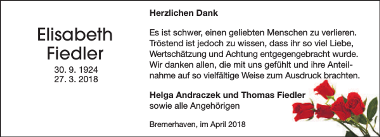 <p>Herzlichen Dank</p><p>Elisabeth<br />Fiedler<br />30. 9. 1924<br />27. 3. 2018</p><p>Es ist schwer, einen geliebten Menschen zu verlieren.<br />Tröstend ist jedoch zu wissen, dass ihr so viel Liebe,<br />Wertschätzung und Achtung entgegengebracht wurde.<br />Wir danken allen, die mit uns gefühlt und ihre Anteilnahme auf so vielfältige Weise zum Ausdruck brachten.<br />Helga Andraczek und Thomas Fiedler<br />sowie alle Angehörigen<br />Bremerhaven, im April 2018</p>
