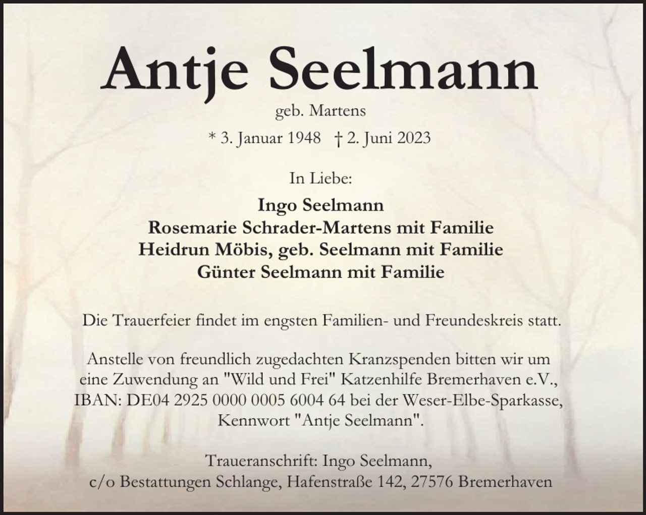 <p>Antje Seelmann<br />geb. Martens</p><p>* 3. Januar 1948 † 2. Juni 2023<br />In Liebe:</p><p>Ingo Seelmann<br />Rosemarie Schrader-Martens mit Familie<br />Heidrun Möbis, geb. Seelmann mit Familie<br />Günter Seelmann mit Familie<br />Die Trauerfeier findet im engsten Familien- und Freundeskreis statt.<br />Anstelle von freundlich zugedachten Kranzspenden bitten wir um<br />eine Zuwendung an "Wild und Frei" Katzenhilfe Bremerhaven e.V.,<br />IBAN: DE04 2925 05 6004 64 bei der Weser-Elbe-Sparkasse,<br />Kennwort "Antje Seelmann".<br />Traueranschrift: Ingo Seelmann,<br />c/o Bestattungen Schlange, Hafenstraße 142, 27576 Bremerhaven</p>
