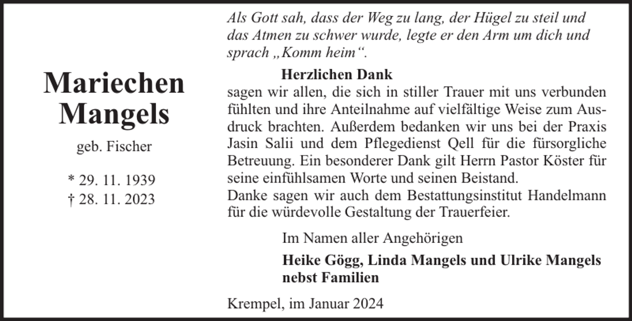 <p>Mariechen<br />Mangels<br />geb. Fischer<br />* 29. 11. 1939<br />† 28. 11. 2023</p><p>Als Gott sah, dass der Weg zu lang, der Hügel zu steil und<br />das Atmen zu schwer wurde, legte er den Arm um dich und<br />sprach „Komm heim“.<br />Herzlichen Dank<br />sagen wir allen, die sich in stiller Trauer mit uns verbunden<br />fühlten und ihre Anteilnahme auf vielfältige Weise zum Ausdruck brachten. Außerdem bedanken wir uns bei der Praxis<br />Jasin Salii und dem Pflegedienst Qell für die fürsorgliche<br />Betreuung. Ein besonderer Dank gilt Herrn Pastor Köster für<br />seine einfühlsamen Worte und seinen Beistand.<br />Danke sagen wir auch dem Bestattungsinstitut Handelmann<br />für die würdevolle Gestaltung der Trauerfeier.<br />Im Namen aller Angehörigen<br />Heike Gögg, Linda Mangels und Ulrike Mangels<br />nebst Familien<br />Krempel, im Januar 2024</p>