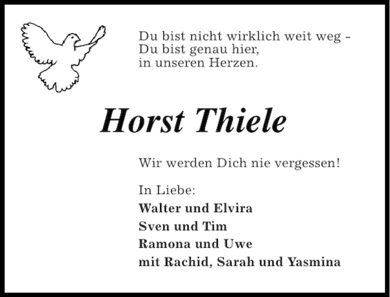 <p>Du bist nicht wirklich weit weg Du bist genau hier,<br />in unseren Herzen.</p><p>Horst Thiele<br />Wir werden Dich nie vergessen!<br />In Liebe:<br />Walter und Elvira<br />Sven und Tim<br />Ramona und Uwe<br />mit Rachid, Sarah und Yasmina</p>