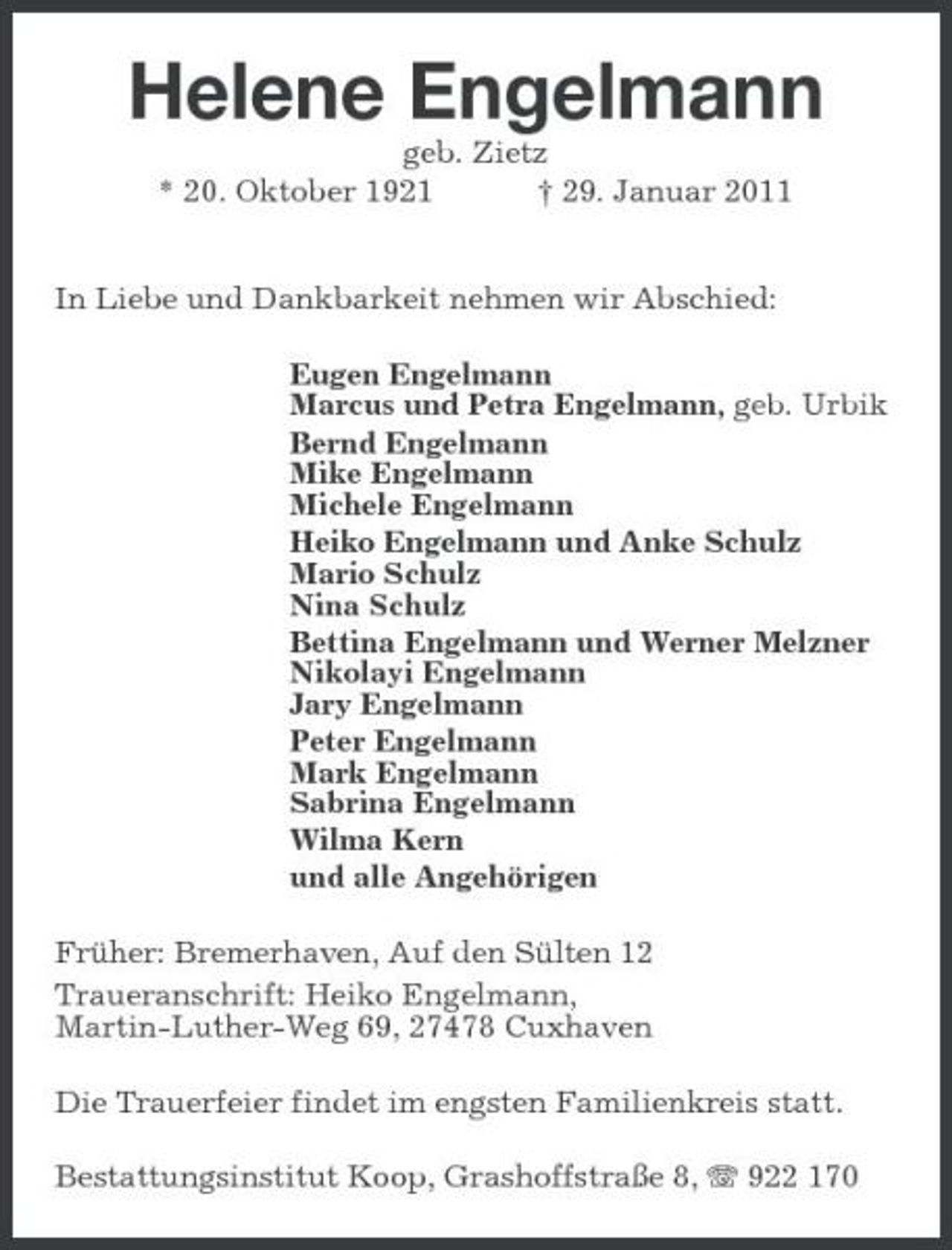 <p>Helene Engelmann<br />geb. Zietz * 20. Oktober 1921 † 29. Januar 2011 In Liebe und Dankbarkeit nehmen wir Abschied:<br />Eugen Engelmann Marcus und Petra Engelmann, geb. Urbik Bernd Engelmann Mike Engelmann Michele Engelmann Heiko Engelmann und Anke Schulz Mario Schulz Nina Schulz Bettina Engelmann und Werner Melzner Nikolayi Engelmann Jary Engelmann Peter Engelmann Mark Engelmann Sabrina Engelmann Wilma Kern und alle Angehörigen</p><p>Früher: Bremerhaven, Auf den Sülten 12 Traueranschrift: Heiko Engelmann, Martin-Luther-Weg 69, 27478 Cuxhaven Die Trauerfeier findet im engsten Familienkreis statt. Bestattungsinstitut Koop, Grashoffstraße 8, 922 170</p>