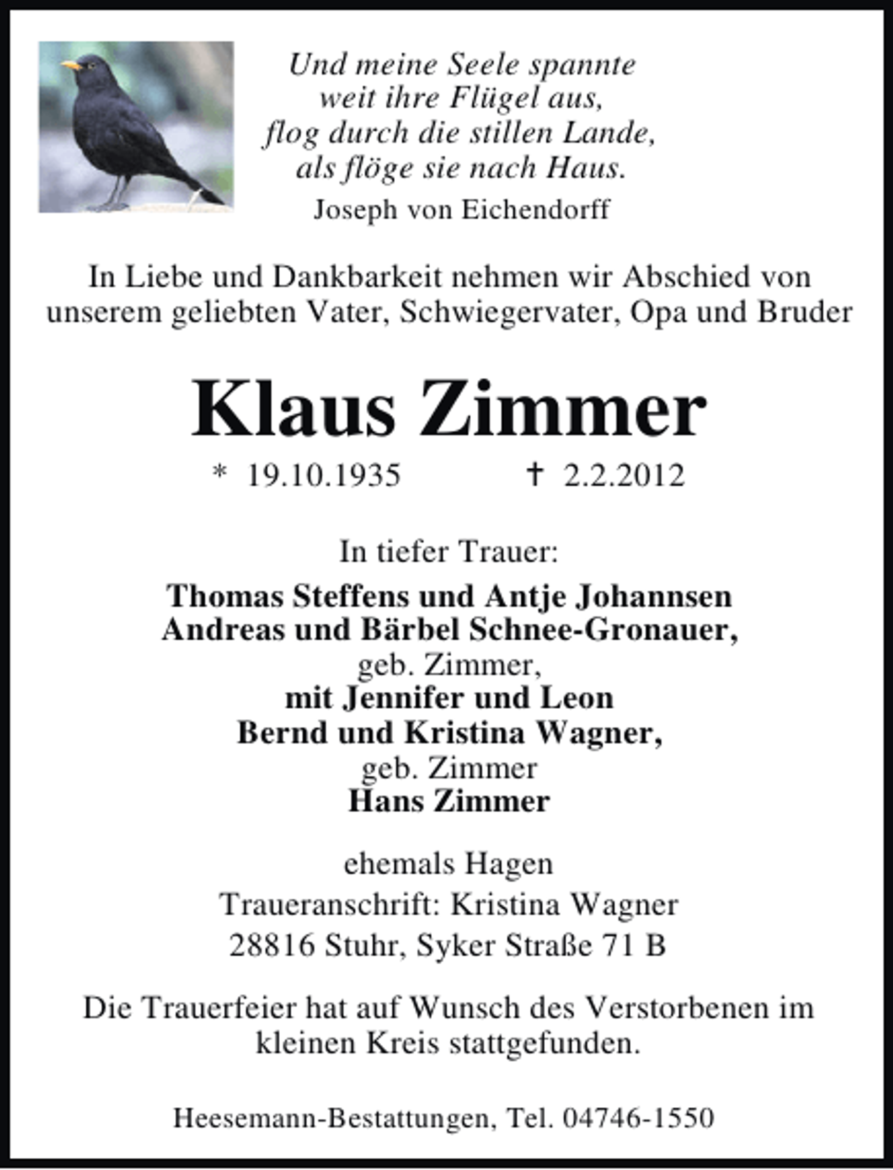 <p>Und meine Seele spannte<br />weit ihre Flügel aus,<br />flog durch die stillen Lande,<br />als flöge sie nach Haus.<br />Joseph von Eichendorff</p><p>In Liebe und Dankbarkeit nehmen wir Abschied von<br />unserem geliebten Vater, Schwiegervater, Opa und Bruder</p><p>Klaus Zimmer<br />* 19.10.1935</p><p>2.2.2012</p><p>In tiefer Trauer:<br />Thomas Steffens und Antje Johannsen<br />Andreas und Bärbel Schnee-Gronauer,<br />geb. Zimmer,<br />mit Jennifer und Leon<br />Bernd und Kristina Wagner,<br />geb. Zimmer<br />Hans Zimmer<br />ehemals Hagen<br />Traueranschrift: Kristina Wagner<br />28816 Stuhr, Syker Straße 71 B<br />Die Trauerfeier hat auf Wunsch des Verstorbenen im<br />kleinen Kreis stattgefunden.<br />Heesemann-Bestattungen, Tel. 04746-1550</p>