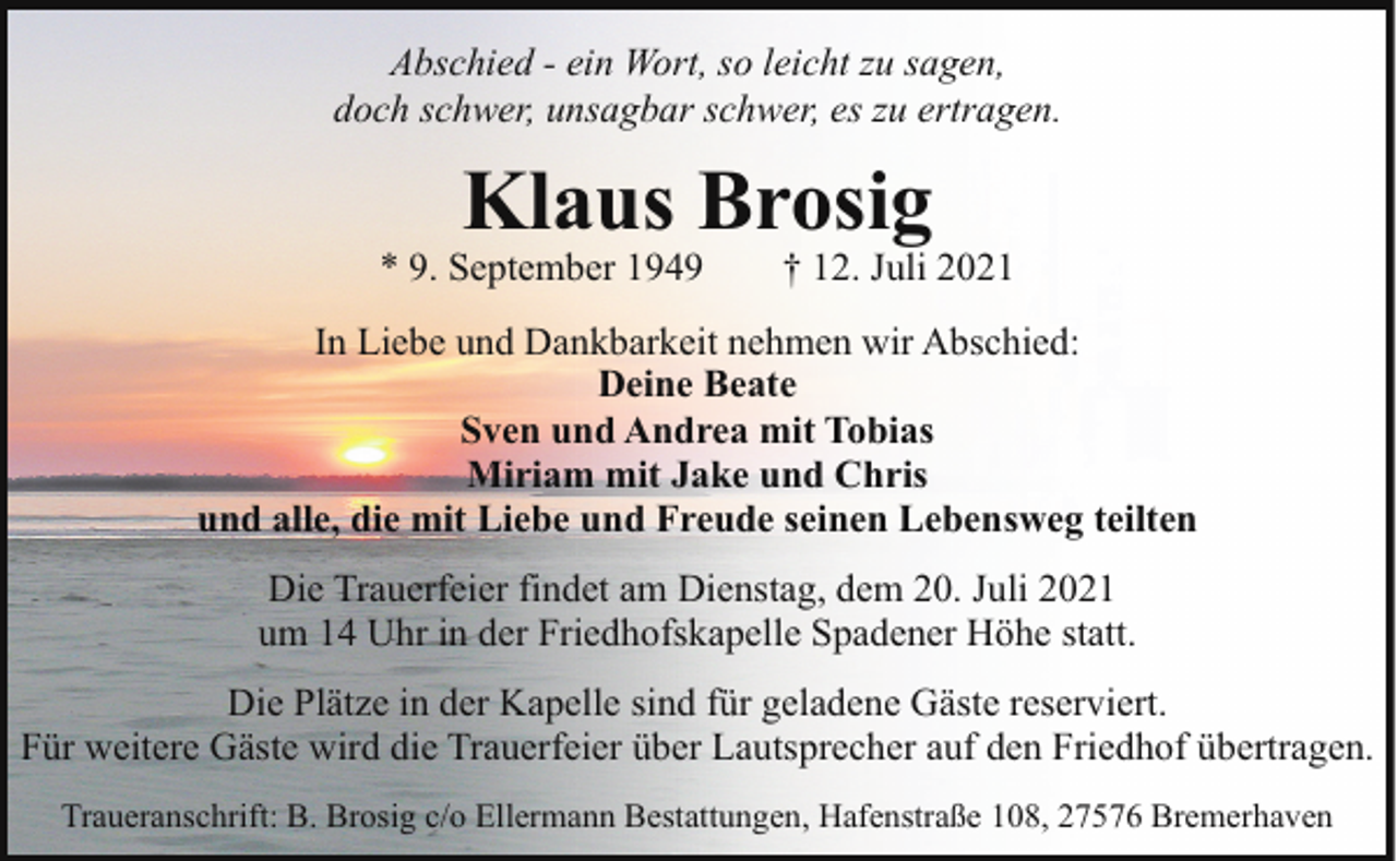<p>Abschied - ein Wort, so leicht zu sagen,<br />doch schwer, unsagbar schwer, es zu ertragen.</p><p>Klaus Brosig</p><p>* 9. September 1949</p><p>† 12. Juli 2021</p><p>In Liebe und Dankbarkeit nehmen wir Abschied:<br />Deine Beate<br />Sven und Andrea mit Tobias<br />Miriam mit Jake und Chris<br />und alle, die mit Liebe und Freude seinen Lebensweg teilten<br />Die Trauerfeier findet am Dienstag, dem 20. Juli 2021<br />um 14 Uhr in der Friedhofskapelle Spadener Höhe statt.<br />Die Plätze in der Kapelle sind für geladene Gäste reserviert.<br />Für weitere Gäste wird die Trauerfeier über Lautsprecher auf den Friedhof übertragen.<br />Traueranschrift: B. Brosig c/o Ellermann Bestattungen, Hafenstraße 108, 27576 Bremerhaven</p>