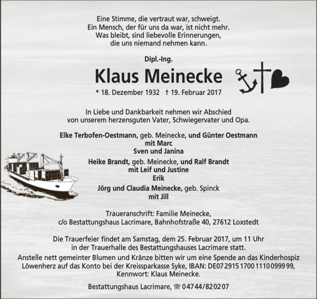 <p>Eine Stimme, die vertraut war, schweigt.<br />Ein Mensch, der für uns da war, ist nicht mehr.<br />Was bleibt, sind liebevolle Erinnerungen,<br />die uns niemand nehmen kann.<br />Dipl.-Ing.</p><p>Klaus Meinecke<br />* 18. Dezember 1932 † 19. Februar 2017</p><p>In Liebe und Dankbarkeit nehmen wir Abschied<br />von unserem herzensguten Vater, Schwiegervater und Opa.<br />Elke Terbofen-Oestmann, geb. Meinecke, und Günter Oestmann<br />mit Marc<br />Sven und Janina<br />Heike Brandt, geb. Meinecke, und Ralf Brandt<br />mit Leif und Justine<br />Erik<br />Jörg und Claudia Meinecke, geb. Spinck<br />mit Jill<br />Traueranschrift: Familie Meinecke,<br />c/o Bestattungshaus Lacrimare, Bahnhofstraße 40, 27612 Loxstedt<br />Die Trauerfeier findet am Samstag, dem 25. Februar 2017, um 11 Uhr<br />in der Trauerhalle des Bestattungshauses Lacrimare statt.<br />Anstelle nett gemeinter Blumen und Kränze bitten wir um eine Spende an das Kinderhospiz<br />Löwenherz auf das Konto bei der Kreissparkasse Syke, IBAN: DE07 2915 1700 1119,<br />Kennwort: Klaus Meinecke.<br />Bestattungshaus Lacrimare,  0 47 44 / 82 02 07</p>