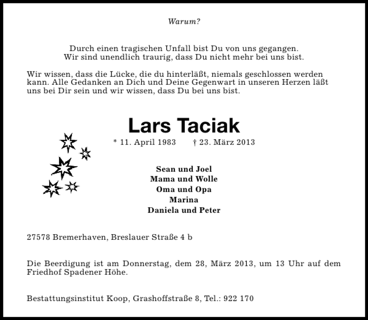 <p>Warum?<br />Durch einen tragischen Unfall bist Du von uns gegangen.<br />Wir sind unendlich traurig, dass Du nicht mehr bei uns bist.<br />Wir wissen, dass die Lücke, die du hinterläßt, niemals geschlossen werden<br />kann. Alle Gedanken an Dich und Deine Gegenwart in unseren Herzen läßt<br />uns bei Dir sein und wir wissen, dass Du bei uns bist.</p>
<p>Lars Taciak</p>
<p>* 11. April 1983</p>
<p>† 23. März 2013</p>
<p>Sean und Joel<br />Mama und Wolle<br />Oma und Opa<br />Marina<br />Daniela und Peter<br />27578 Bremerhaven, Breslauer Straße 4 b<br />Die Beerdigung ist am Donnerstag, dem 28, März 2013, um 13 Uhr auf dem<br />Friedhof Spadener Höhe.<br />Bestattungsinstitut Koop, Grashoffstraße 8, Tel.: 922 170</p>