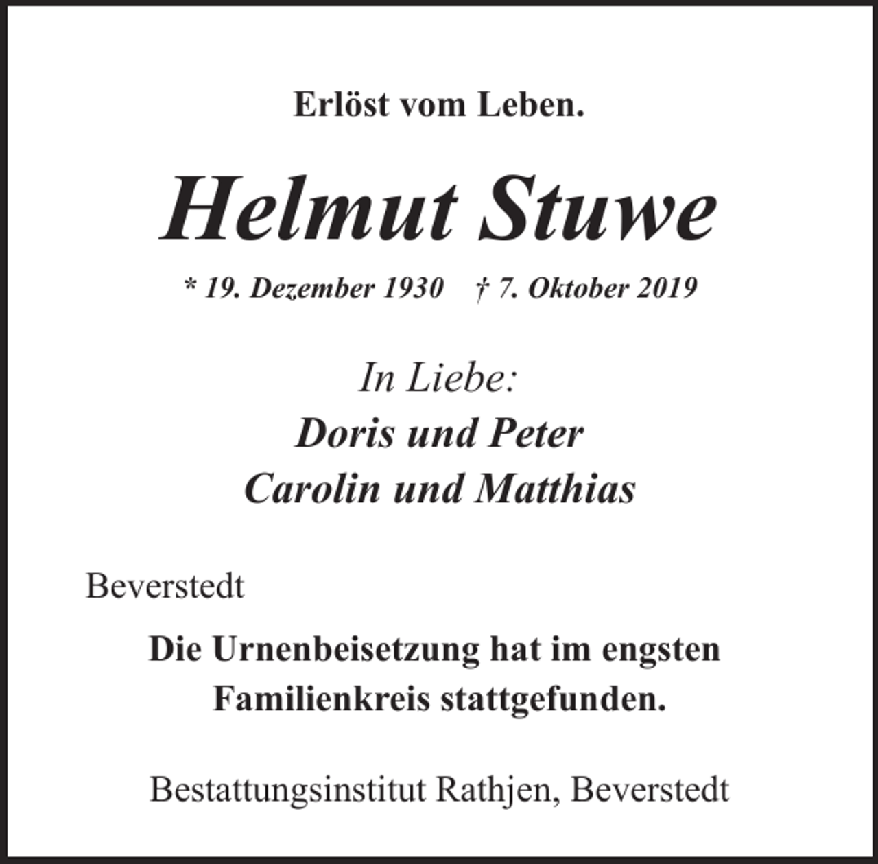 <p>Erlöst vom Leben.</p><p>Helmut Stuwe<br />* 19. Dezember 1930</p><p>† 7. Oktober 2019</p><p>In Liebe:<br />Doris und Peter<br />Carolin und Matthias<br />Beverstedt<br />Die Urnenbeisetzung hat im engsten<br />Familienkreis stattgefunden.<br />Bestattungsinstitut Rathjen, Beverstedt</p>