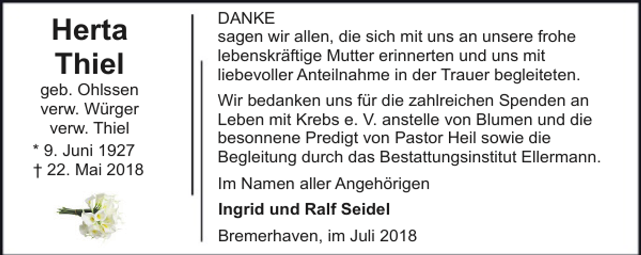 <p>Herta<br />Thiel</p><p>geb. Ohlssen<br />verw. Würger<br />verw. Thiel<br />* 9. Juni 1927<br />† 22. Mai 2018</p><p>DANKE<br />sagen wir allen, die sich mit uns an unsere frohe<br />lebenskräftige Mutter erinnerten und uns mit<br />liebevoller Anteilnahme in der Trauer begleiteten.<br />Wir bedanken uns für die zahlreichen Spenden an<br />Leben mit Krebs e. V. anstelle von Blumen und die<br />besonnene Predigt von Pastor Heil sowie die<br />Begleitung durch das Bestattungsinstitut Ellermann.<br />Im Namen aller Angehörigen<br />Ingrid und Ralf Seidel<br />Bremerhaven, im Juli 2018</p>