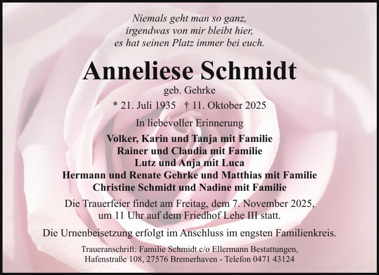 <p>Niemals geht man so ganz,<br />irgendwas von mir bleibt hier,<br />es hat seinen Platz immer bei euch.</p><p>Anneliese Schmidt<br />geb. Gehrke<br />* 21. Juli 1935 † 11. Oktober 2025</p><p>In liebevoller Erinnerung<br />Volker, Karin und Tanja mit Familie<br />Rainer und Claudia mit Familie<br />Lutz und Anja mit Luca<br />Hermann und Renate Gehrke und Matthias mit Familie<br />Christine Schmidt und Nadine mit Familie<br />Die Trauerfeier findet am Freitag, dem 7. November 2025,<br />um 11 Uhr auf dem Friedhof Lehe III statt.<br />Die Urnenbeisetzung erfolgt im Anschluss im engsten Familienkreis.<br />Traueranschrift: Familie Schmidt c/o Ellermann Bestattungen,<br />Hafenstraße 108, 27576 Bremerhaven - Telefon 0471 43124</p>