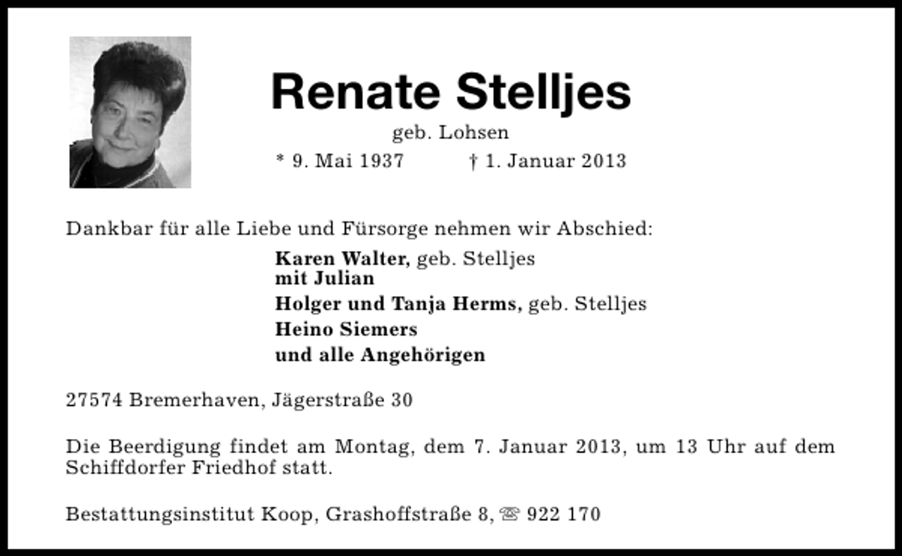 <p>Renate Stelljes<br />geb. Lohsen<br />* 9. Mai 1937<br />† 1. Januar 2013</p><p>Dankbar für alle Liebe und Fürsorge nehmen wir Abschied:<br />Karen Walter, geb. Stelljes<br />mit Julian<br />Holger und Tanja Herms, geb. Stelljes<br />Heino Siemers<br />und alle Angehörigen<br />27574 Bremerhaven, Jägerstraße 30<br />Die Beerdigung findet am Montag, dem 7. Januar 2013, um 13 Uhr auf dem<br />Schiffdorfer Friedhof statt.<br />Bestattungsinstitut Koop, Grashoffstraße 8, s 922 170</p>