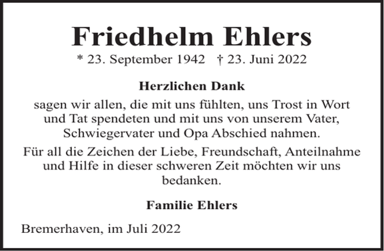 <p>Friedhelm Ehlers<br />* 23. September 1942 † 23. Juni 2022</p><p>Herzlichen Dank<br />sagen wir allen, die mit uns fühlten, uns Trost in Wort<br />und Tat spendeten und mit uns von unserem Vater,<br />Schwiegervater und Opa Abschied nahmen.<br />Für all die Zeichen der Liebe, Freundschaft, Anteilnahme<br />und Hilfe in dieser schweren Zeit möchten wir uns<br />bedanken.<br />Familie Ehlers<br />Bremerhaven, im Juli 2022</p>