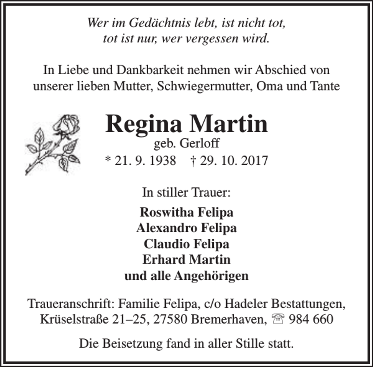 <p>Wer im Gedächtnis lebt, ist nicht tot,<br />tot ist nur, wer vergessen wird.<br />In Liebe und Dankbarkeit nehmen wir Abschied von<br />unserer lieben Mutter, Schwiegermutter, Oma und Tante</p><p>Regina Martin</p><p>geb. Gerloff<br />* 21. 9. 1938 † 29. 10. 2017<br />In stiller Trauer:<br />Roswitha Felipa<br />Alexandro Felipa<br />Claudio Felipa<br />Erhard Martin<br />und alle Angehörigen<br />Traueranschrift: Familie Felipa, c/o Hadeler Bestattungen,<br />Krüselstraße 21–25, 27580 Bremerhaven,  984 660<br />Die Beisetzung fand in aller Stille statt.</p>