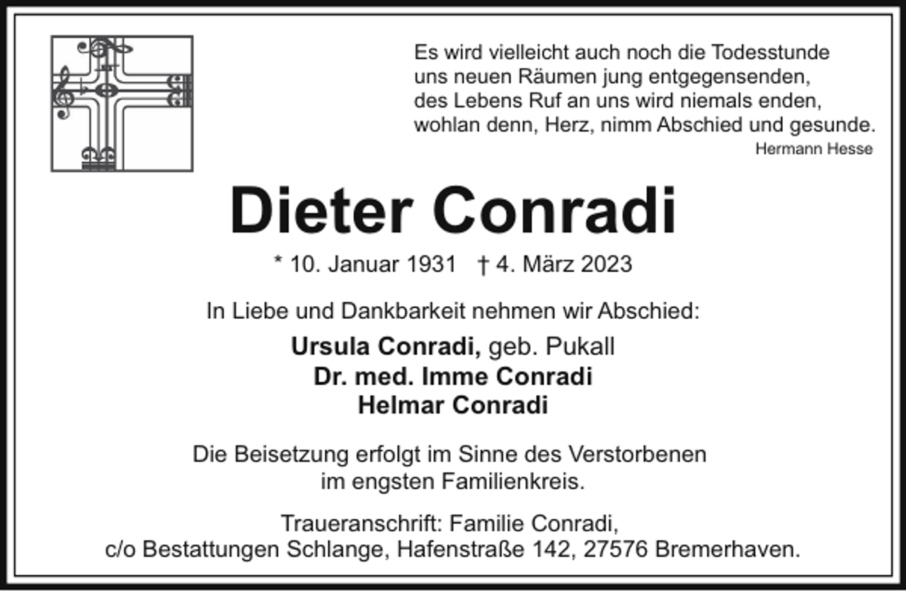 <p>Es wird vielleicht auch noch die Todesstunde<br />uns neuen Räumen jung entgegensenden,<br />des Lebens Ruf an uns wird niemals enden,<br />wohlan denn, Herz, nimm Abschied und gesunde.<br />Hermann Hesse</p><p>Dieter Conradi<br />* 10. Januar 1931 † 4. März 2023</p><p>In Liebe und Dankbarkeit nehmen wir Abschied:</p><p>Ursula Conradi, geb. Pukall<br />Dr. med. Imme Conradi<br />Helmar Conradi<br />Die Beisetzung erfolgt im Sinne des Verstorbenen<br />im engsten Familienkreis.<br />Traueranschrift: Familie Conradi,<br />c/o Bestattungen Schlange, Hafenstraße 142, 27576 Bremerhaven.</p>