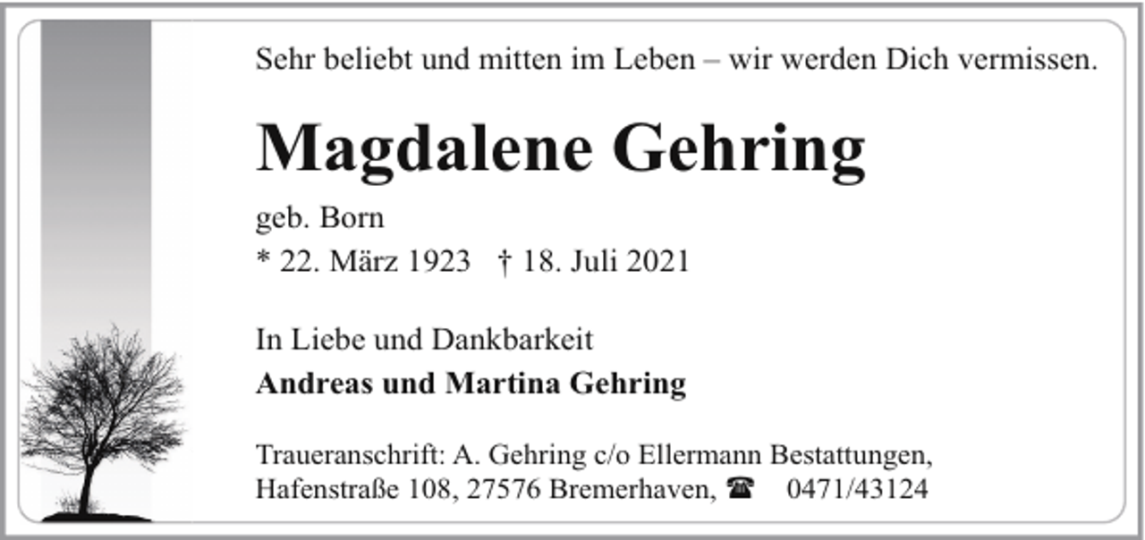 <p>Sehr beliebt und mitten im Leben – wir werden Dich vermissen.</p><p>Magdalene Gehring<br />geb. Born<br />* 22. März 1923 † 18. Juli 2021<br />In Liebe und Dankbarkeit<br />Andreas und Martina Gehring<br />Traueranschrift: A. Gehring c/o Ellermann Bestattungen,<br />Hafenstraße 108, 27576 Bremerhaven, ( 0471/43124</p>