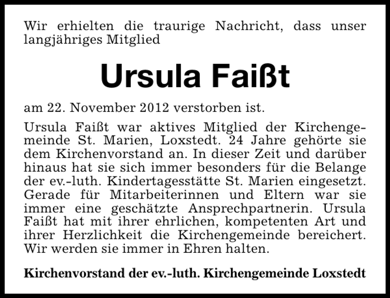 <p>Wir erhielten die traurige Nachricht, dass unser<br />langjähriges Mitglied</p><p>Ursula Faißt</p><p>am 22. November 2012 verstorben ist.<br />Ursula Faißt war aktives Mitglied der Kirchengemeinde St. Marien, Loxstedt. 24 Jahre gehörte sie<br />dem Kirchenvorstand an. In dieser Zeit und darüber<br />hinaus hat sie sich immer besonders für die Belange<br />der ev.-luth. Kindertagesstätte St. Marien eingesetzt.<br />Gerade für Mitarbeiterinnen und Eltern war sie<br />immer eine geschätzte Ansprechpartnerin. Ursula<br />Faißt hat mit ihrer ehrlichen, kompetenten Art und<br />ihrer Herzlichkeit die Kirchengemeinde bereichert.<br />Wir werden sie immer in Ehren halten.<br />Kirchenvorstand der ev.-luth. Kirchengemeinde Loxstedt</p>