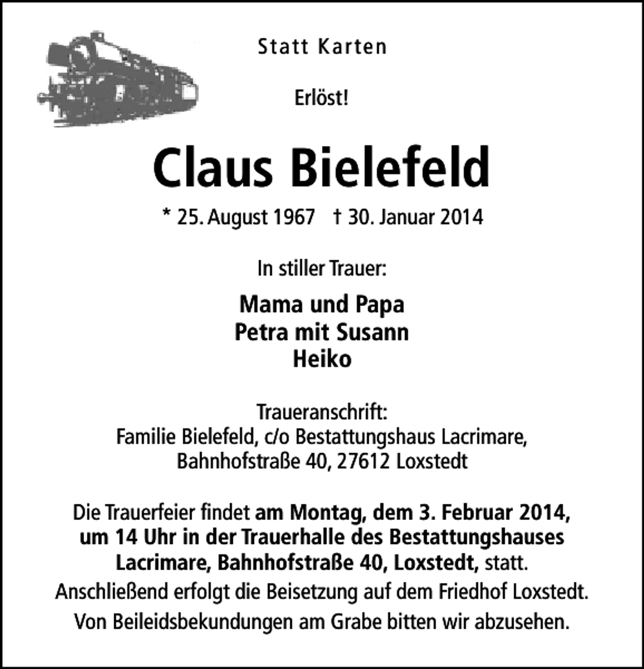 <p>Statt Karten<br />Erlöst!</p><p>Claus Bielefeld<br />* 25. August 1967 † 30. Januar 2014<br />In stiller Trauer:</p><p>Mama und Papa<br />Petra mit Susann<br />Heiko<br />Traueranschrift:<br />Familie Bielefeld, c/o Bestattungshaus Lacrimare,<br />Bahnhofstraße 40, 27612 Loxstedt<br />Die Trauerfeier findet am Montag, dem 3. Februar 2014,<br />um 14 Uhr in der Trauerhalle des Bestattungshauses<br />Lacrimare, Bahnhofstraße 40, Loxstedt, statt.<br />Anschließend erfolgt die Beisetzung auf dem Friedhof Loxstedt.<br />Von Beileidsbekundungen am Grabe bitten wir abzusehen.</p>