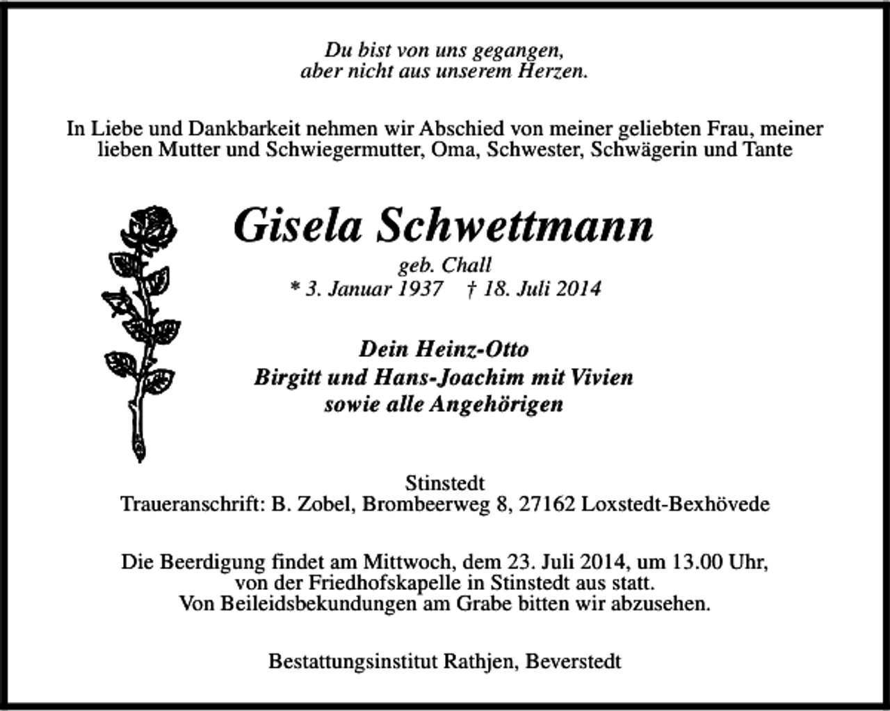 <p>Du bist von uns gegangen,<br />aber nicht aus unserem Herzen.<br />In Liebe und Dankbarkeit nehmen wir Abschied von meiner geliebten Frau, meiner<br />lieben Mutter und Schwiegermutter, Oma, Schwester, Schwägerin und Tante</p><p>Gisela Schwettmann<br />geb. Chall<br />* 3. Januar 1937 † 18. Juli 2014</p><p>Dein Heinz-Otto<br />Birgitt und Hans-Joachim mit Vivien<br />sowie alle Angehörigen<br />Stinstedt<br />Traueranschrift: B. Zobel, Brombeerweg 8, 27162 Loxstedt-Bexhövede<br />Die Beerdigung findet am Mittwoch, dem 23. Juli 2014, um 13.00 Uhr,<br />von der Friedhofskapelle in Stinstedt aus statt.<br />Von Beileidsbekundungen am Grabe bitten wir abzusehen.<br />Bestattungsinstitut Rathjen, Beverstedt</p>