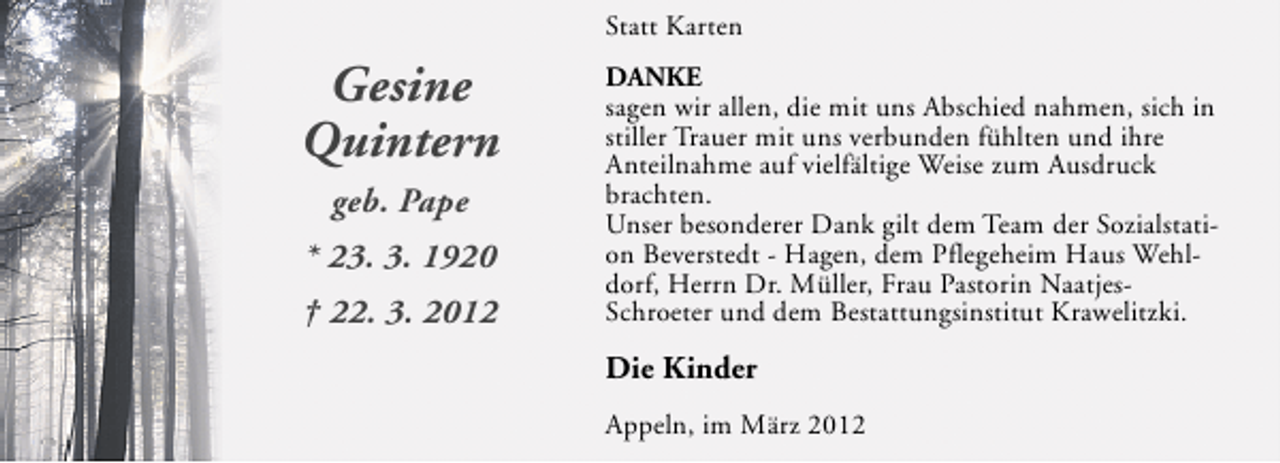 <p>Statt Karten</p><p>Gesine<br />Quintern<br />geb. Pape<br />* 23. 3. 1920<br />† 22. 3. 2012</p><p>DANKE</p><p>sagen wir allen, die mit uns Abschied nahmen, sich in<br />stiller Trauer mit uns verbunden fühlten und ihre<br />Anteilnahme auf vielfältige Weise zum Ausdruck<br />brachten.<br />Unser besonderer Dank gilt dem Team der Sozialstation Beverstedt - Hagen, dem Pflegeheim Haus Wehldorf, Herrn Dr. Müller, Frau Pastorin NaatjesSchroeter und dem Bestattungsinstitut Krawelitzki.</p><p>Die Kinder<br />Appeln, im März 2012</p>