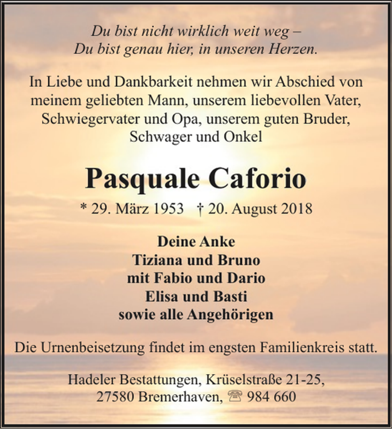 <p>Du bist nicht wirklich weit weg –<br />Du bist genau hier, in unseren Herzen.<br />In Liebe und Dankbarkeit nehmen wir Abschied von<br />meinem geliebten Mann, unserem liebevollen Vater,<br />Schwiegervater und Opa, unserem guten Bruder,<br />Schwager und Onkel</p><p>Pasquale Caforio<br />* 29. März 1953 † 20. August 2018<br />Deine Anke<br />Tiziana und Bruno<br />mit Fabio und Dario<br />Elisa und Basti<br />sowie alle Angehörigen<br />Die Urnenbeisetzung findet im engsten Familienkreis statt.<br />Hadeler Bestattungen, Krüselstraße 21-25,<br />27580 Bremerhaven, ' 984 660</p>