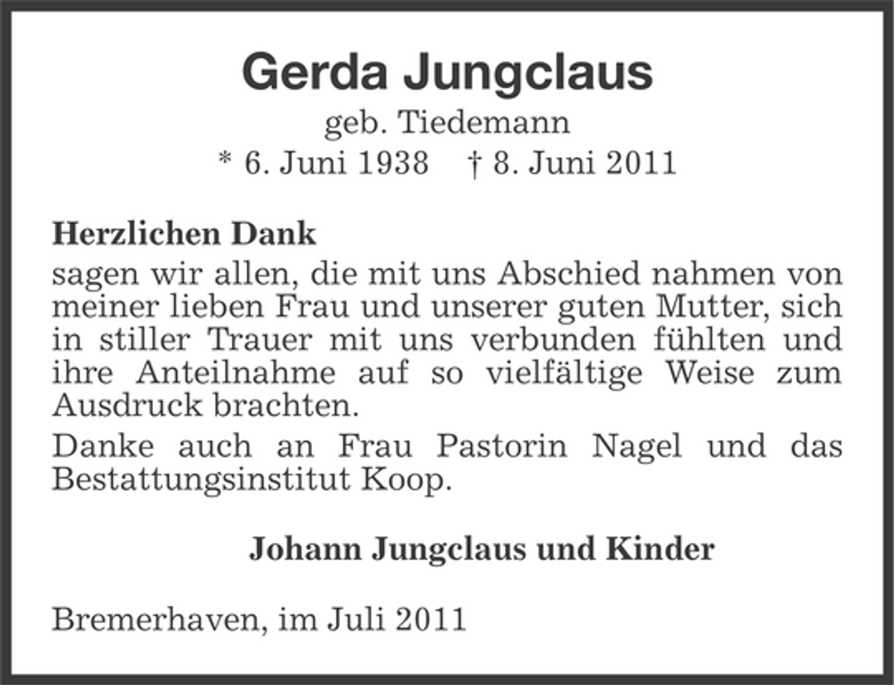 <p>Gerda Jungclaus<br />geb. Tiedemann<br />* 6. Juni 1938 † 8. Juni 2011<br />Herzlichen Dank<br />sagen wir allen, die mit uns Abschied nahmen von<br />meiner lieben Frau und unserer guten Mutter, sich<br />in stiller Trauer mit uns verbunden fühlten und<br />ihre Anteilnahme auf so vielfältige Weise zum<br />Ausdruck brachten.<br />Danke auch an Frau Pastorin Nagel und das<br />Bestattungsinstitut Koop.<br />Johann Jungclaus und Kinder<br />Bremerhaven, im Juli 2011</p>