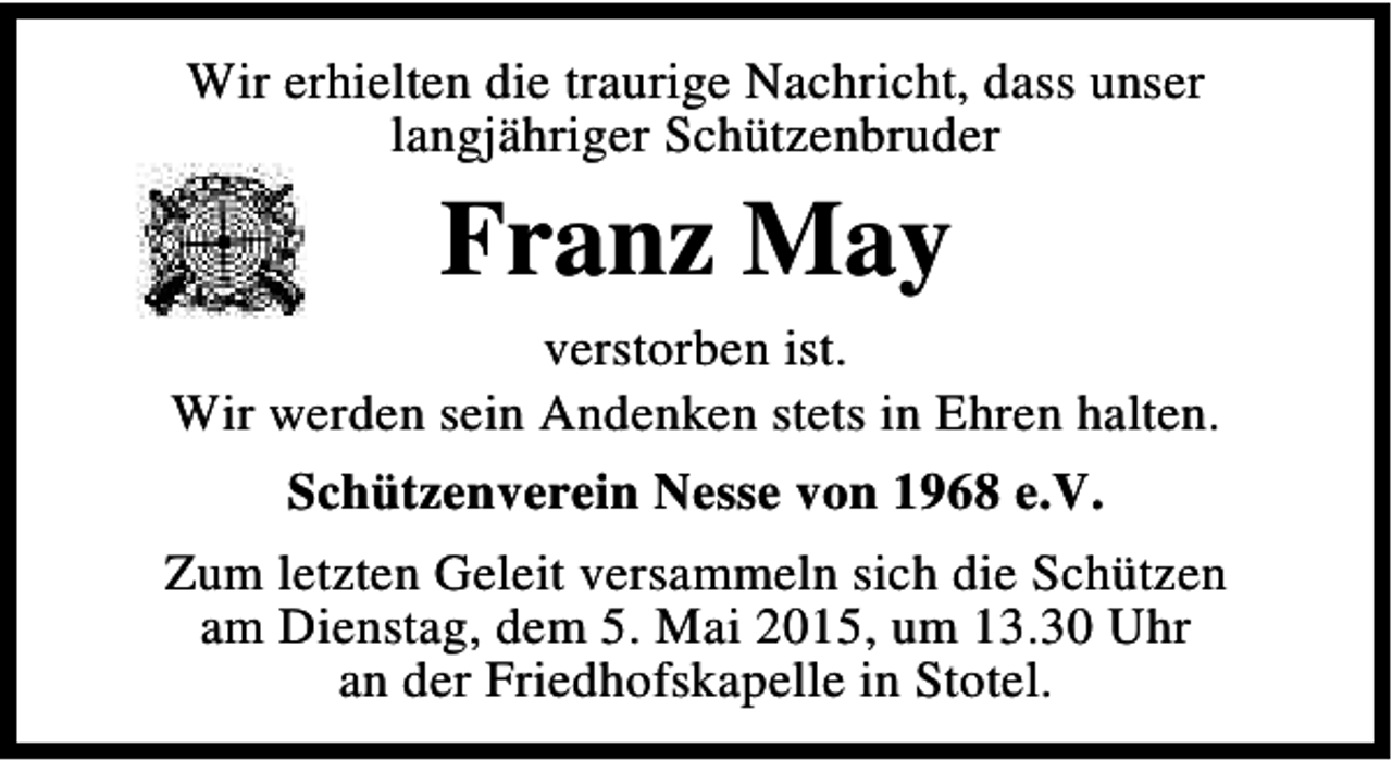 <p>Wir erhielten die traurige Nachricht, dass unser<br />langjähriger Schützenbruder</p><p>Franz May<br />verstorben ist.<br />Wir werden sein Andenken stets in Ehren halten.<br />Schützenverein Nesse von 1968 e.V.<br />Zum letzten Geleit versammeln sich die Schützen<br />am Dienstag, dem 5. Mai 2015, um 13.30 Uhr<br />an der Friedhofskapelle in Stotel.</p>