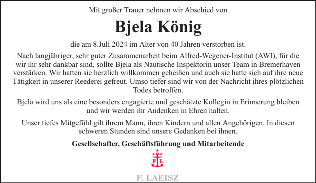 <p>Mit großer Trauer nehmen wir Abschied von</p><p>Bjela König<br />die am 8.Juli 2024 im Alter von 40 Jahren verstorben ist.<br />Nach langjähriger, sehr guter Zusammenarbeit beim Alfred-Wegener-Institut (AWI), für die<br />wir ihr sehr dankbar sind, sollte Bjela als Nautische Inspektorin unser Team in Bremerhaven<br />verstärken. Wir hatten sie herzlich willkommen geheißen und auch sie hatte sich auf ihre neue<br />Tätigkeit in unserer Reederei gefreut. Umso tiefer sind wir von der Nachricht ihres plötzlichen<br />Todes betroffen.<br />Bjela wird uns als eine besonders engagierte und geschätzte Kollegin in Erinnerung bleiben<br />und wir werden ihr Andenken in Ehren halten.<br />Unser tiefes Mitgefühl gilt ihrem Mann, ihren Kindern und allen Angehörigen. In diesen<br />schweren Stunden sind unsere Gedanken bei ihnen.<br />Gesellschafter, Geschäftsführung und Mitarbeitende</p>