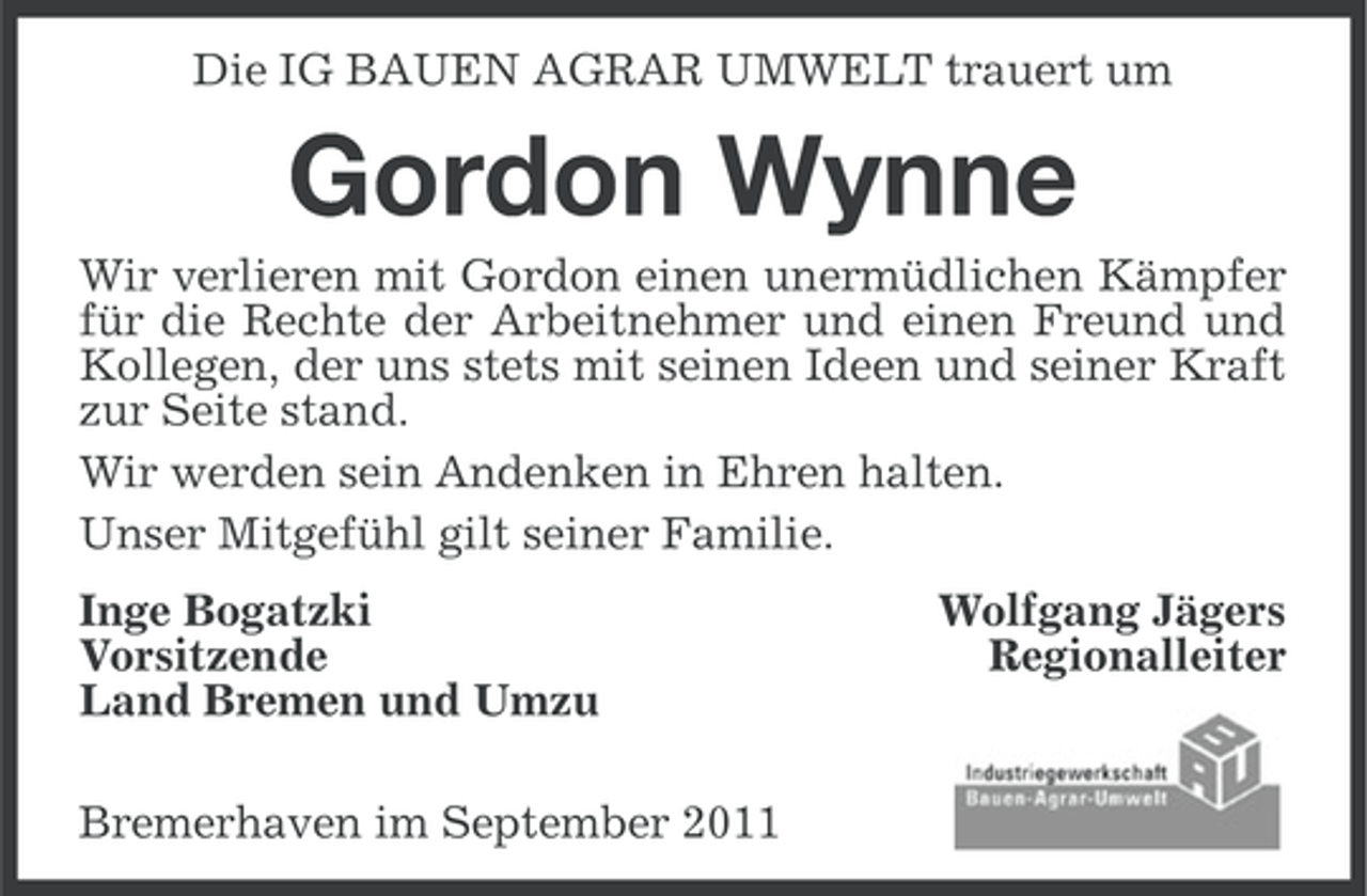 <p>Die IG BAUEN AGRAR UMWELT trauert um</p><p>Gordon Wynne<br />Wir verlieren mit Gordon einen unermüdlichen Kämpfer<br />für die Rechte der Arbeitnehmer und einen Freund und<br />Kollegen, der uns stets mit seinen Ideen und seiner Kraft<br />zur Seite stand.<br />Wir werden sein Andenken in Ehren halten.<br />Unser Mitgefühl gilt seiner Familie.<br />Inge Bogatzki<br />Vorsitzende<br />Land Bremen und Umzu<br />Bremerhaven im September 2011</p><p>Wolfgang Jägers<br />Regionalleiter</p>