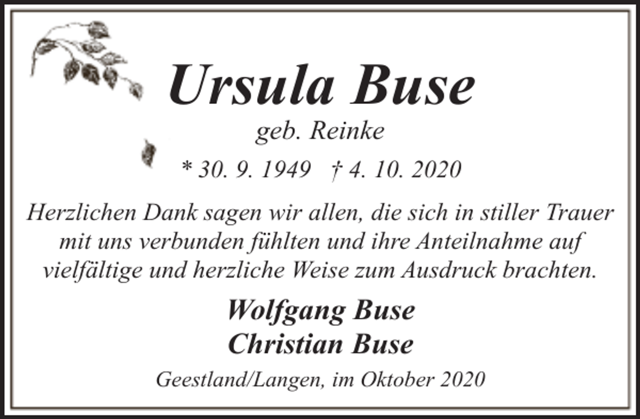 <p>Ursula Buse<br />geb. Reinke</p><p>* 30. 9. 1949 † 4. 10. 2020<br />Herzlichen Dank sagen wir allen, die sich in stiller Trauer<br />mit uns verbunden fühlten und ihre Anteilnahme auf<br />vielfältige und herzliche Weise zum Ausdruck brachten.</p><p>Wolfgang Buse<br />Christian Buse<br />Geestland/Langen, im Oktober 2020</p>