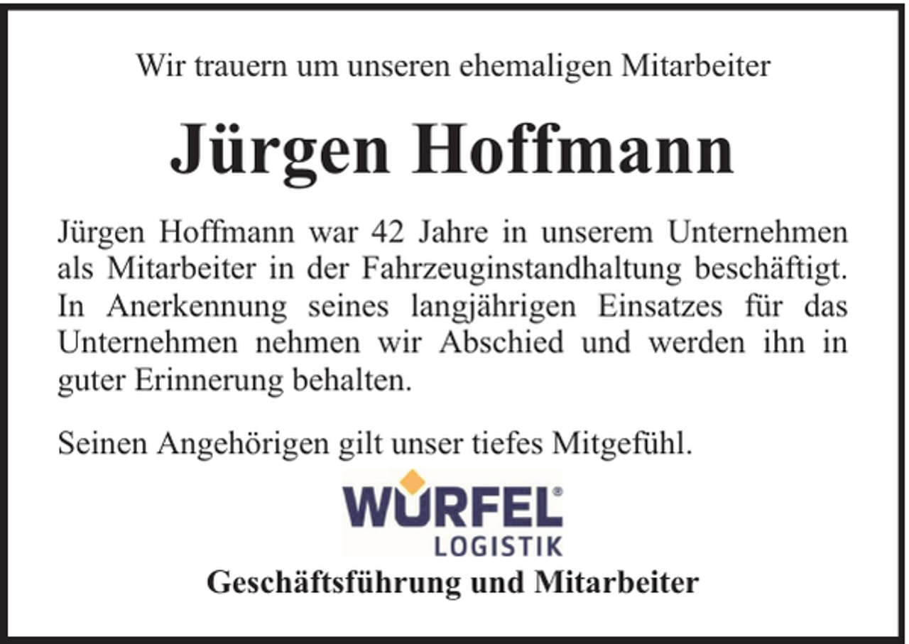 <p>Wir trauern um unseren ehemaligen Mitarbeiter</p><p>Jürgen Hoffmann<br />Jürgen Hoffmann war 42 Jahre in unserem Unternehmen<br />als Mitarbeiter in der Fahrzeuginstandhaltung beschäftigt.<br />In Anerkennung seines langjährigen Einsatzes für das<br />Unternehmen nehmen wir Abschied und werden ihn in<br />guter Erinnerung behalten.<br />Seinen Angehörigen gilt unser tiefes Mitgefühl.</p><p>Geschäftsführung und Mitarbeiter</p>