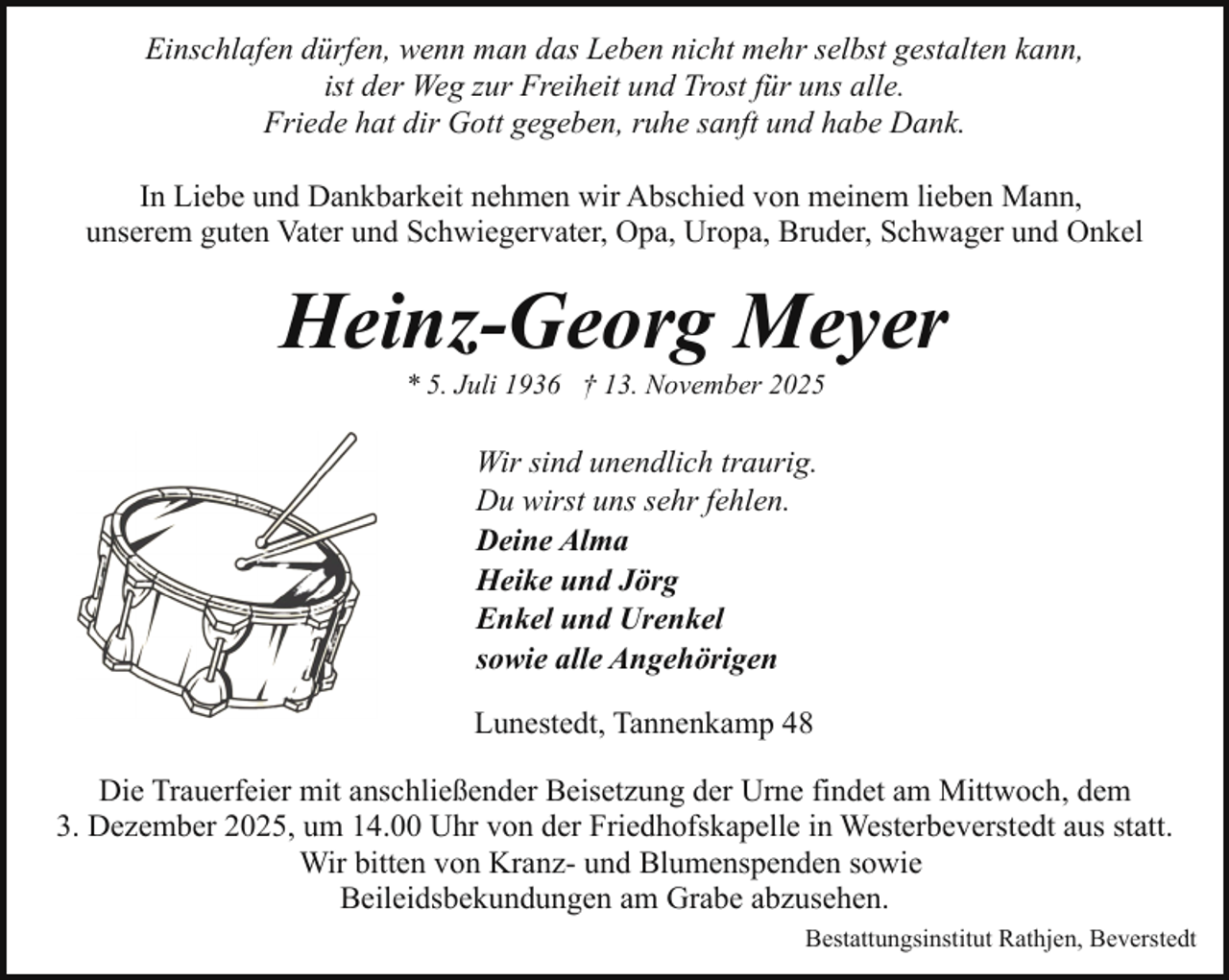 <p>Einschlafen dürfen, wenn man das Leben nicht mehr selbst gestalten kann,<br />ist der Weg zur Freiheit und Trost für uns alle.<br />Friede hat dir Gott gegeben, ruhe sanft und habe Dank.<br />In Liebe und Dankbarkeit nehmen wir Abschied von meinem lieben Mann,<br />unserem guten Vater und Schwiegervater, Opa, Uropa, Bruder, Schwager und Onkel</p><p>Heinz-Georg Meyer<br />* 5. Juli 1936 † 13. November 2025</p><p>Wir sind unendlich traurig.<br />Du wirst uns sehr fehlen.<br />Deine Alma<br />Heike und Jörg<br />Enkel und Urenkel<br />sowie alle Angehörigen<br />Lunestedt, Tannenkamp 48<br />Die Trauerfeier mit anschließender Beisetzung der Urne findet am Mittwoch, dem<br />3. Dezember 2025, um 14.00 Uhr von der Friedhofskapelle in Westerbeverstedt aus statt.<br />Wir bitten von Kranz- und Blumenspenden sowie<br />Beileidsbekundungen am Grabe abzusehen.<br />Bestattungsinstitut Rathjen, Beverstedt</p>