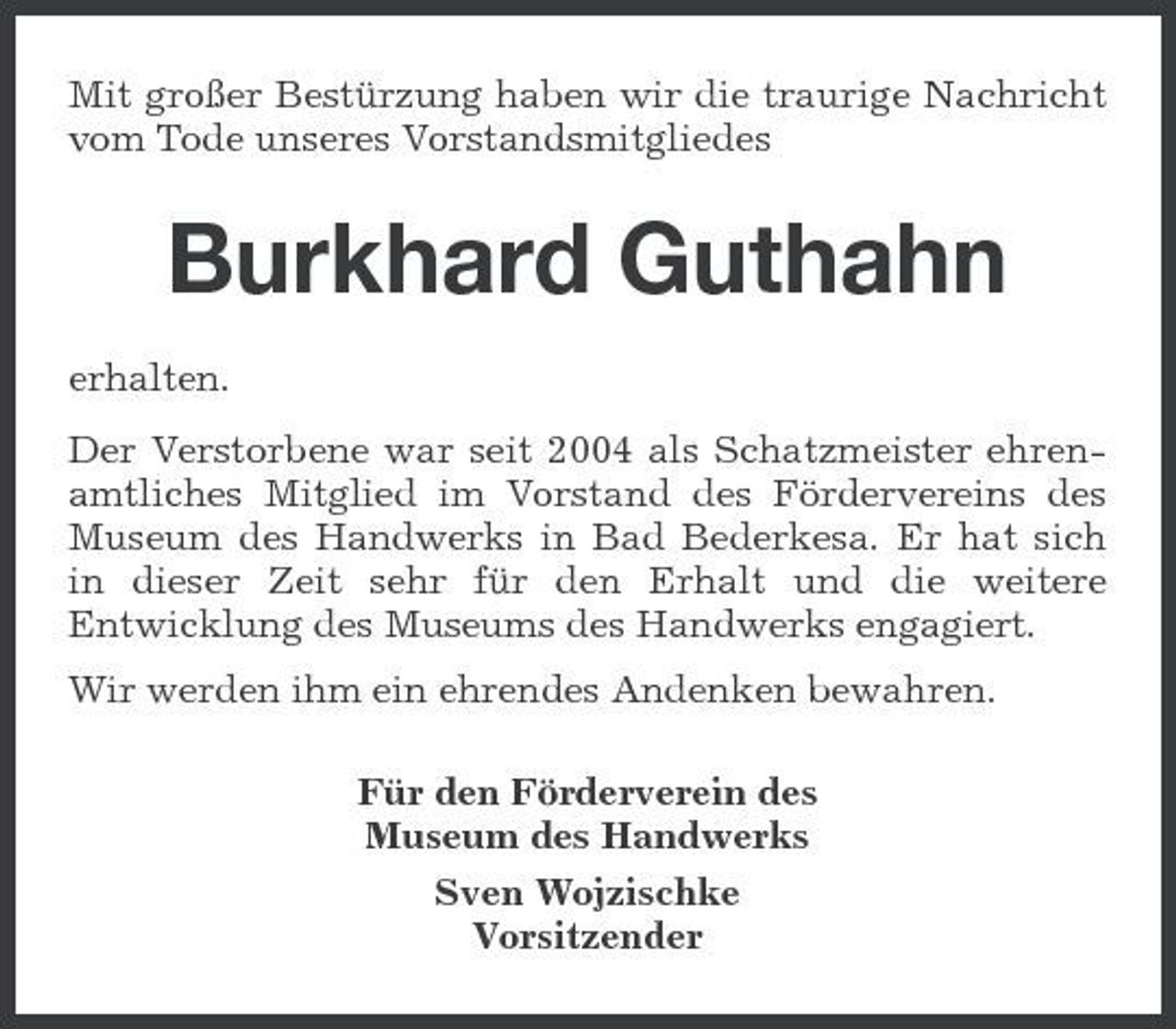 <p>Mit großer Bestürzung haben wir die traurige Nachricht vom Tode unseres Vorstandsmitgliedes</p><p>Burkhard Guthahn<br />erhalten. Der Verstorbene war seit 2004 als Schatzmeister ehrenamtliches Mitglied im Vorstand des Fördervereins des Museum des Handwerks in Bad Bederkesa. Er hat sich in dieser Zeit sehr für den Erhalt und die weitere Entwicklung des Museums des Handwerks engagiert. Wir werden ihm ein ehrendes Andenken bewahren. Für den Förderverein des Museum des Handwerks Sven Wojzischke Vorsitzender</p>