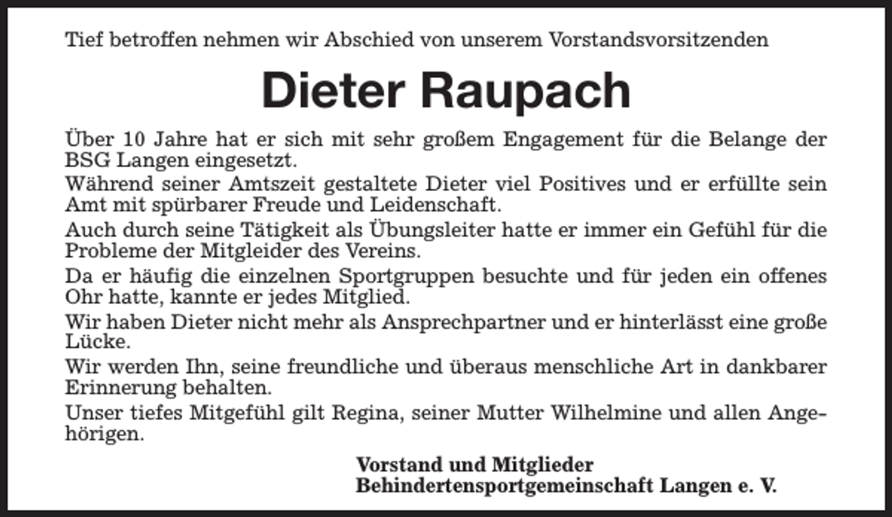 <p>Tief betroffen nehmen wir Abschied von unserem Vorstandsvorsitzenden</p><p>Dieter Raupach<br />Über 10 Jahre hat er sich mit sehr großem Engagement für die Belange der<br />BSG Langen eingesetzt.<br />Während seiner Amtszeit gestaltete Dieter viel Positives und er erfüllte sein<br />Amt mit spürbarer Freude und Leidenschaft.<br />Auch durch seine Tätigkeit als Übungsleiter hatte er immer ein Gefühl für die<br />Probleme der Mitgleider des Vereins.<br />Da er häufig die einzelnen Sportgruppen besuchte und für jeden ein offenes<br />Ohr hatte, kannte er jedes Mitglied.<br />Wir haben Dieter nicht mehr als Ansprechpartner und er hinterlässt eine große<br />Lücke.<br />Wir werden Ihn, seine freundliche und überaus menschliche Art in dankbarer<br />Erinnerung behalten.<br />Unser tiefes Mitgefühl gilt Regina, seiner Mutter Wilhelmine und allen Angehörigen.<br />Vorstand und Mitglieder<br />Behindertensportgemeinschaft Langen e. V.</p>