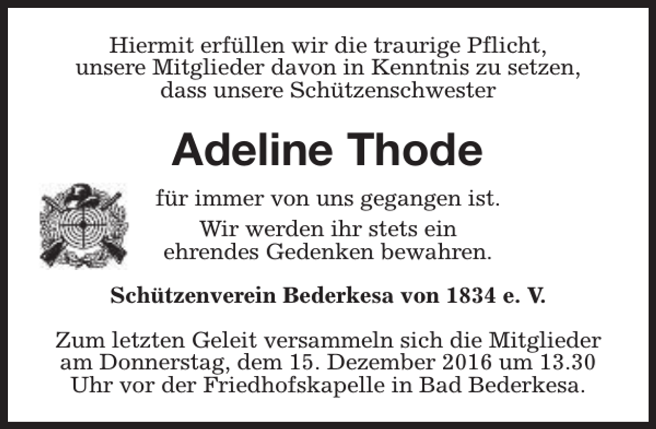 <p>Hiermit erfüllen wir die traurige Pflicht,<br />unsere Mitglieder davon in Kenntnis zu setzen,<br />dass unsere Schützenschwester</p><p>Adeline Thode<br />für immer von uns gegangen ist.<br />Wir werden ihr stets ein<br />ehrendes Gedenken bewahren.<br />Schützenverein Bederkesa von 1834 e. V.<br />Zum letzten Geleit versammeln sich die Mitglieder<br />am Donnerstag, dem 15. Dezember 2016 um 13.30<br />Uhr vor der Friedhofskapelle in Bad Bederkesa.</p>