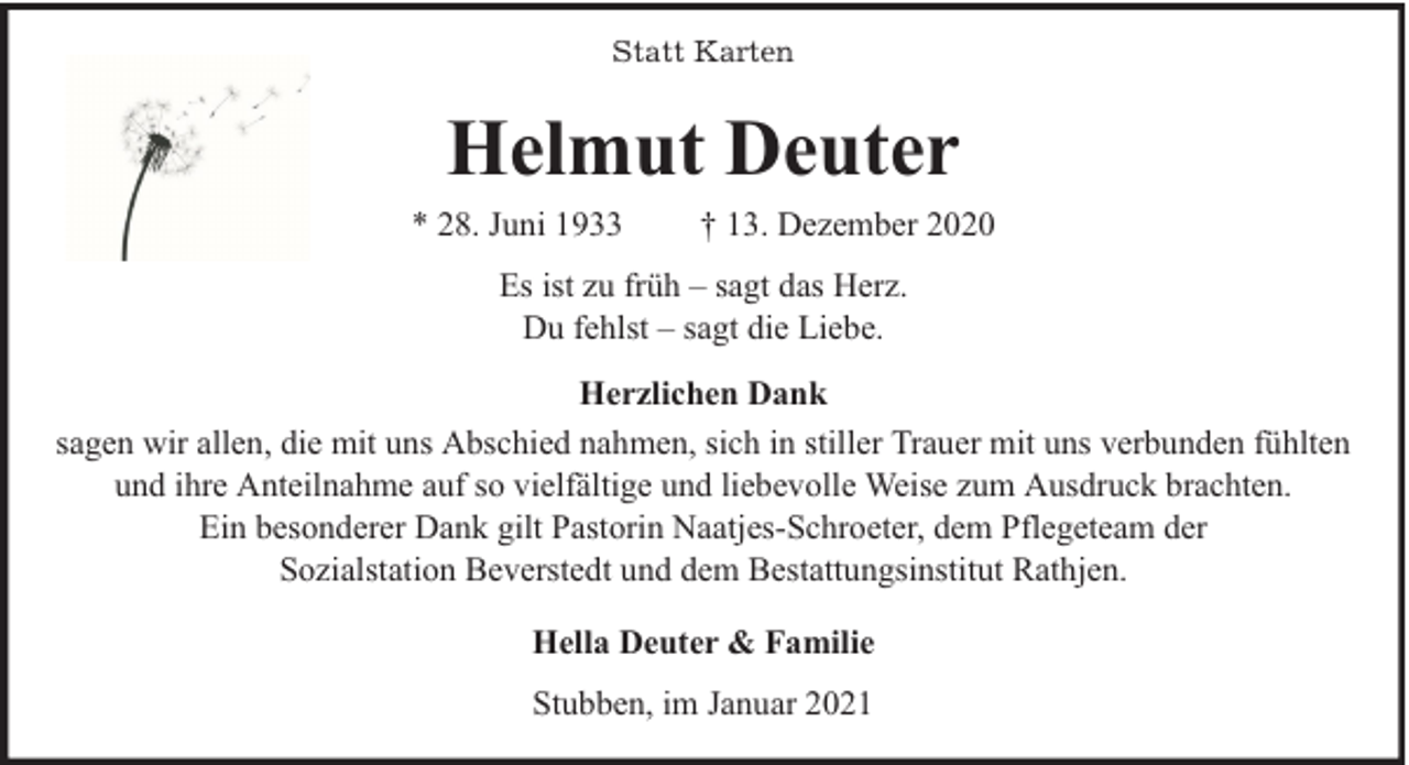 <p>Statt Karten</p><p>Helmut Deuter<br />* 28. Juni 1933</p><p>† 13. Dezember 2020</p><p>Es ist zu früh – sagt das Herz.<br />Du fehlst – sagt die Liebe.<br />Herzlichen Dank<br />sagen wir allen, die mit uns Abschied nahmen, sich in stiller Trauer mit uns verbunden fühlten<br />und ihre Anteilnahme auf so vielfältige und liebevolle Weise zum Ausdruck brachten.<br />Ein besonderer Dank gilt Pastorin Naatjes-Schroeter, dem Pflegeteam der<br />Sozialstation Beverstedt und dem Bestattungsinstitut Rathjen.<br />Hella Deuter &amp; Familie<br />Stubben, im Januar 2021</p>