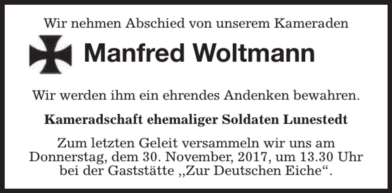 <p>Wir nehmen Abschied von unserem Kameraden</p><p>Manfred Woltmann<br />Wir werden ihm ein ehrendes Andenken bewahren.<br />Kameradschaft ehemaliger Soldaten Lunestedt<br />Zum letzten Geleit versammeln wir uns am<br />Donnerstag, dem 30. November, 2017, um 13.30 Uhr<br />bei der Gaststätte ,,Zur Deutschen Eiche“.</p>
