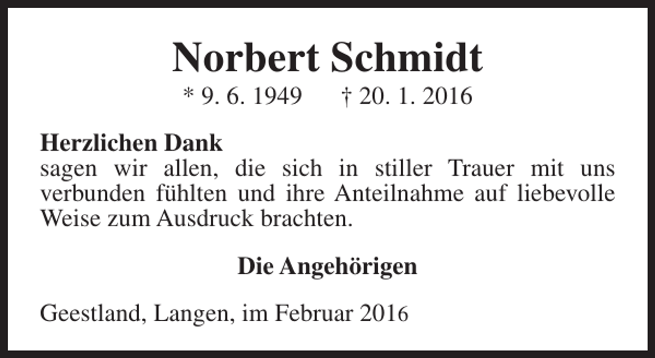 <p>Norbert Schmidt<br />* 9. 6. 1949</p><p>† 20. 1. 2016</p><p>Herzlichen Dank<br />sagen wir allen, die sich in stiller Trauer mit uns<br />verbunden fühlten und ihre Anteilnahme auf liebevolle<br />Weise zum Ausdruck brachten.<br />Die Angehörigen<br />Geestland, Langen, im Februar 2016</p>