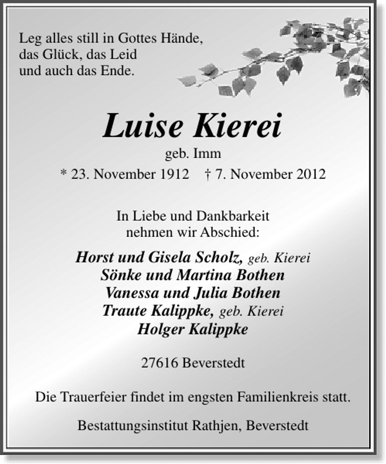 <p>Leg alles still in Gottes Hände,<br />das Glück, das Leid<br />und auch das Ende.</p><p>Luise Kierei</p><p>geb. Imm<br />* 23. November 1912 † 7. November 2012<br />In Liebe und Dankbarkeit<br />nehmen wir Abschied:</p><p>Horst und Gisela Scholz, geb. Kierei<br />Sönke und Martina Bothen<br />Vanessa und Julia Bothen<br />Traute Kalippke, geb. Kierei<br />Holger Kalippke<br />27616 Beverstedt<br />Die Trauerfeier findet im engsten Familienkreis statt.<br />Bestattungsinstitut Rathjen, Beverstedt</p>