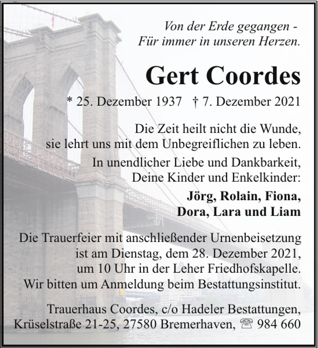 <p>Von der Erde gegangen Für immer in unseren Herzen.</p><p>Gert Coordes</p><p>* 25. Dezember 1937 † 7. Dezember 2021<br />Die Zeit heilt nicht die Wunde,<br />sie lehrt uns mit dem Unbegreiflichen zu leben.<br />In unendlicher Liebe und Dankbarkeit,<br />Deine Kinder und Enkelkinder:<br />Jörg, Rolain, Fiona,<br />Dora, Lara und Liam<br />Die Trauerfeier mit anschließender Urnenbeisetzung<br />ist am Dienstag, dem 28. Dezember 2021,<br />um 10 Uhr in der Leher Friedhofskapelle.<br />Wir bitten um Anmeldung beim Bestattungsinstitut.<br />Trauerhaus Coordes, c/o Hadeler Bestattungen,<br />Krüselstraße 21-25, 27580 Bremerhaven, ' 984 660</p>