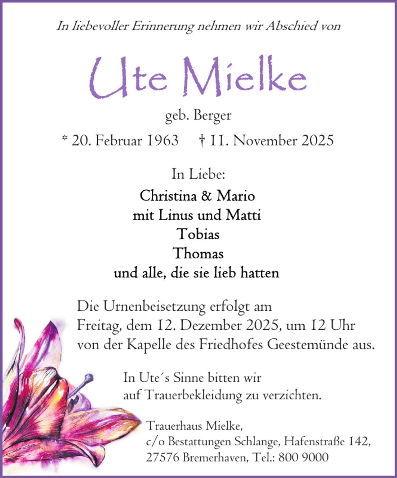 <p>In liebevoller Erinnerung nehmen wir Abschied von</p>
<p>geb. Berger<br />* 20. Februar 1963</p>
<p>† 11. November 2025</p>
<p>In Liebe:</p>
<p>Die Urnenbeisetzung erfolgt am<br />Freitag, dem 12. Dezember 2025, um 12 Uhr<br />von der Kapelle des Friedhofes Geestemünde aus.<br />In Ute´s Sinne bitten wir<br />auf Trauerbekleidung zu verzichten.<br />Trauerhaus Mielke,<br />c/o Bestattungen Schlange, Hafenstraße 142,<br />27576 Bremerhaven, Tel.: 800 9000</p>