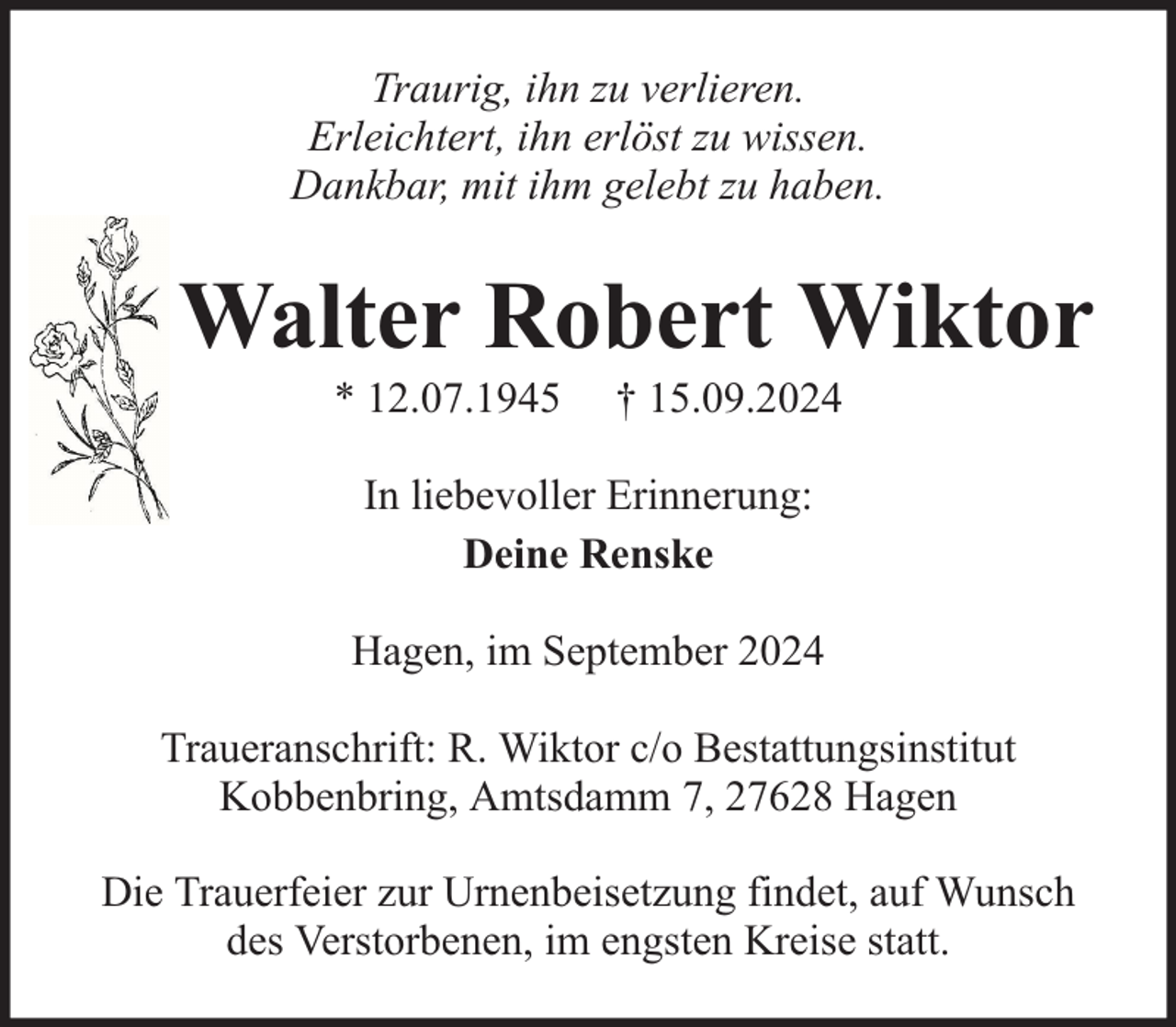 <p>Traurig, ihn zu verlieren.<br />Erleichtert, ihn erlöst zu wissen.<br />Dankbar, mit ihm gelebt zu haben.</p><p>Walter Robert Wiktor<br />* 12.07.1945</p><p>† 15.09.2024</p><p>In liebevoller Erinnerung:<br />Deine Renske<br />Hagen, im September 2024<br />Traueranschrift: R. Wiktor c/o Bestattungsinstitut<br />Kobbenbring, Amtsdamm 7, 27628 Hagen<br />Die Trauerfeier zur Urnenbeisetzung findet, auf Wunsch<br />des Verstorbenen, im engsten Kreise statt.</p>