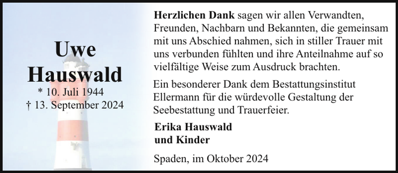 <p>Uwe<br />Hauswald</p><p>* 10. Juli 1944<br />† 13. September 2024</p><p>Herzlichen Dank sagen wir allen Verwandten,<br />Freunden, Nachbarn und Bekannten, die gemeinsam<br />mit uns Abschied nahmen, sich in stiller Trauer mit<br />uns verbunden fühlten und ihre Anteilnahme auf so<br />vielfältige Weise zum Ausdruck brachten.<br />Ein besonderer Dank dem Bestattungsinstitut<br />Ellermann für die würdevolle Gestaltung der<br />Seebestattung und Trauerfeier.<br />Erika Hauswald<br />und Kinder<br />Spaden, im Oktober 2024</p>