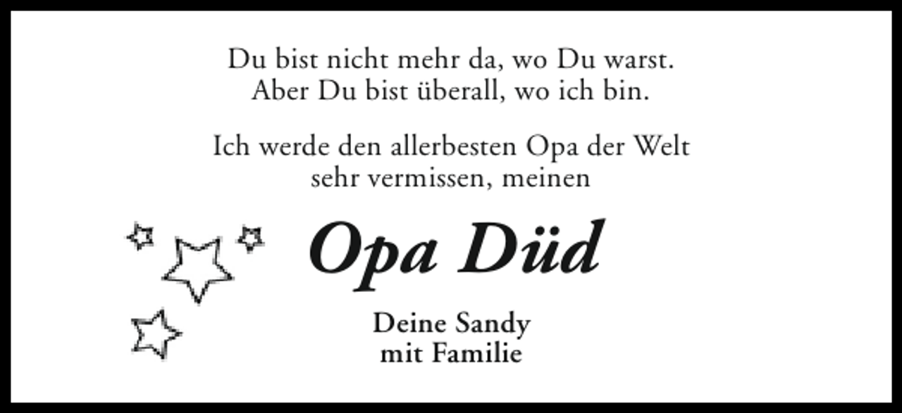 <p>Du bist nicht mehr da, wo Du warst.<br />Aber Du bist überall, wo ich bin.<br />Ich werde den allerbesten Opa der Welt<br />sehr vermissen, meinen</p><p>Opa Düd<br />Deine Sandy<br />mit Familie</p>