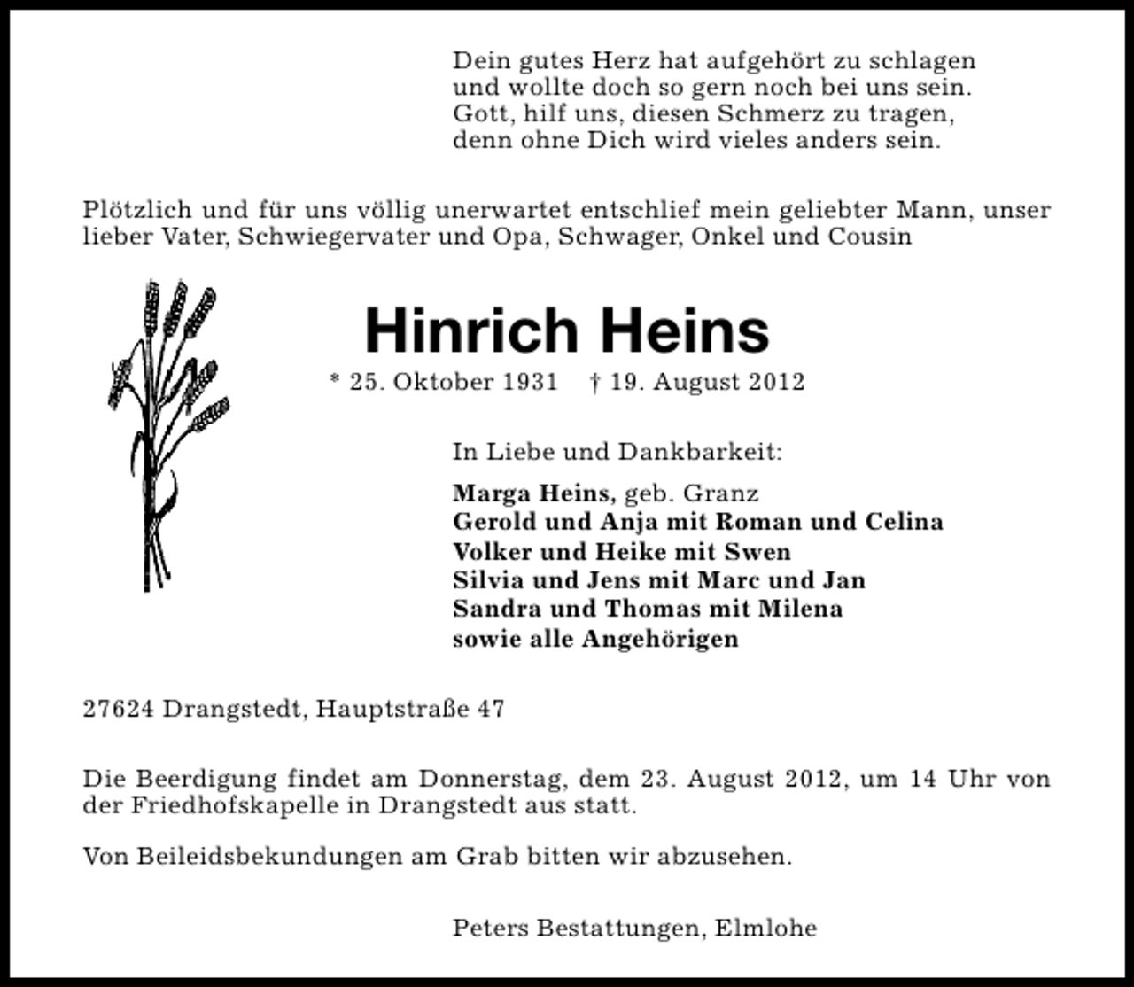 <p>Dein gutes Herz hat aufgehört zu schlagen<br />und wollte doch so gern noch bei uns sein.<br />Gott, hilf uns, diesen Schmerz zu tragen,<br />denn ohne Dich wird vieles anders sein.<br />Plötzlich und für uns völlig unerwartet entschlief mein geliebter Mann, unser<br />lieber Vater, Schwiegervater und Opa, Schwager, Onkel und Cousin</p><p>Hinrich Heins</p><p>* 25. Oktober 1931</p><p>† 19. August 2012</p><p>In Liebe und Dankbarkeit:<br />Marga Heins, geb. Granz<br />Gerold und Anja mit Roman und Celina<br />Volker und Heike mit Swen<br />Silvia und Jens mit Marc und Jan<br />Sandra und Thomas mit Milena<br />sowie alle Angehörigen<br />27624 Drangstedt, Hauptstraße 47<br />Die Beerdigung findet am Donnerstag, dem 23. August 2012, um 14 Uhr von<br />der Friedhofskapelle in Drangstedt aus statt.<br />Von Beileidsbekundungen am Grab bitten wir abzusehen.<br />Peters Bestattungen, Elmlohe</p>