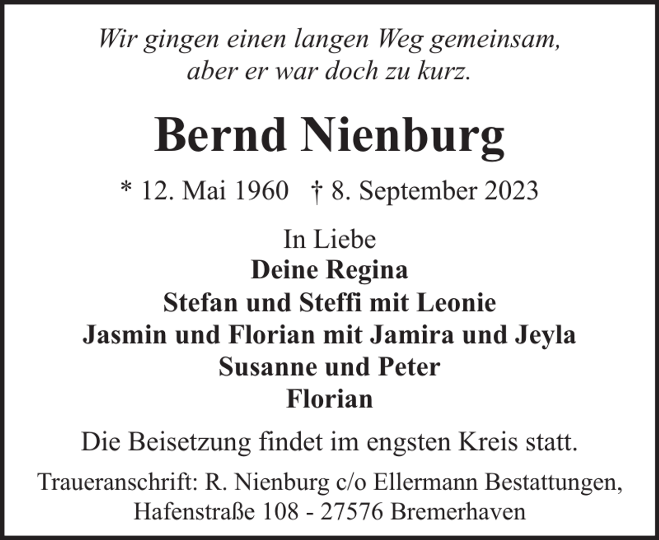 <p>Wir gingen einen langen Weg gemeinsam,<br />aber er war doch zu kurz.</p><p>Bernd Nienburg<br />* 12. Mai 1960 † 8. September 2023<br />In Liebe<br />Deine Regina<br />Stefan und Steffi mit Leonie<br />Jasmin und Florian mit Jamira und Jeyla<br />Susanne und Peter<br />Florian<br />Die Beisetzung findet im engsten Kreis statt.<br />Traueranschrift: R. Nienburg c/o Ellermann Bestattungen,<br />Hafenstraße 108 - 27576 Bremerhaven</p>