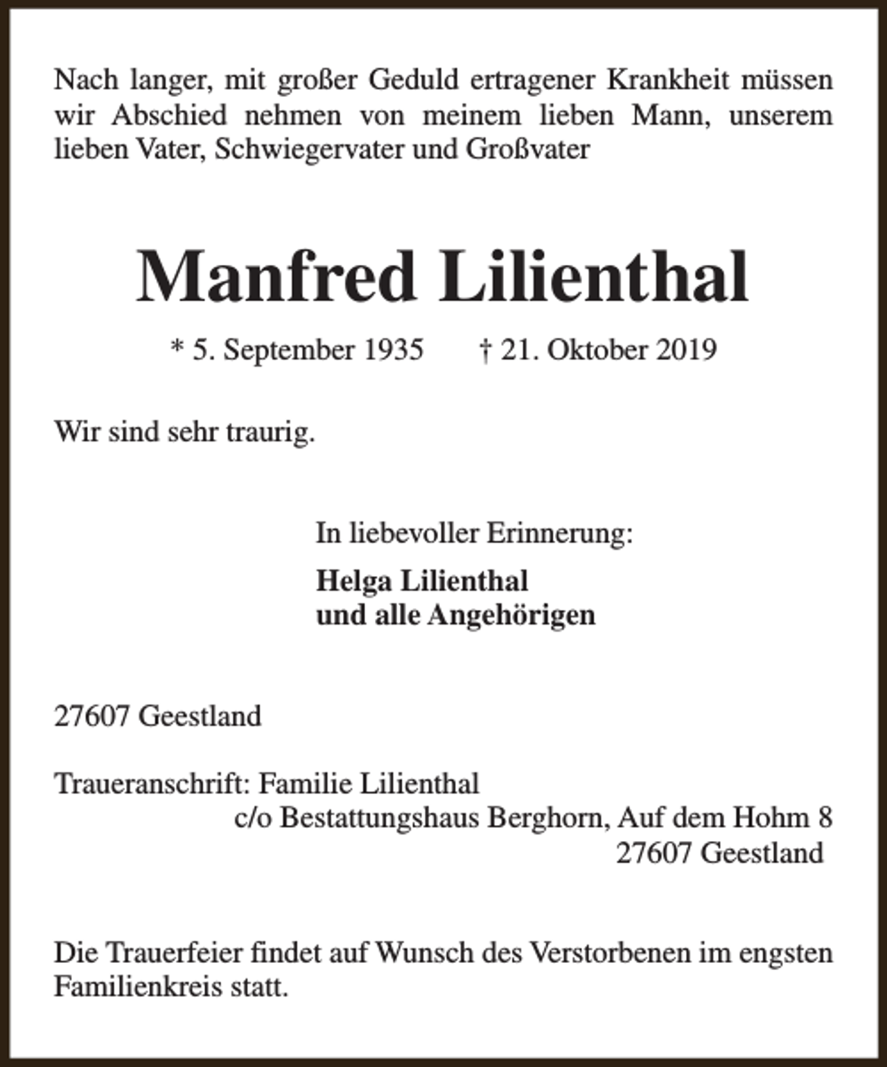 <p>Nach langer, mit großer Geduld ertragener Krankheit müssen<br />wir Abschied nehmen von meinem lieben Mann, unserem<br />lieben Vater, Schwiegervater und Großvater</p><p>Manfred Lilienthal<br />* 5. September 1935</p><p>† 21. Oktober 2019</p><p>Wir sind sehr traurig.<br />In liebevoller Erinnerung:<br />Helga Lilienthal<br />und alle Angehörigen<br />27607 Geestland<br />Traueranschrift: Familie Lilienthal<br />c/o Bestattungshaus Berghorn, Auf dem Hohm 8<br />27607 Geestland<br />Die Trauerfeier findet auf Wunsch des Verstorbenen im engsten<br />Familienkreis statt.</p>