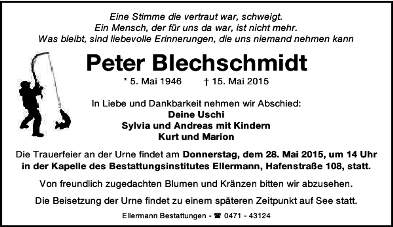 <p>Eine Stimme die vertraut war, schweigt.<br />Ein Mensch, der für uns da war, ist nicht mehr.<br />Was bleibt, sind liebevolle Erinnerungen, die uns niemand nehmen kann</p>
<p>Peter Blechschmidt<br />* 5. Mai 1946</p>
<p>† 15. Mai 2015</p>
<p>In Liebe und Dankbarkeit nehmen wir Abschied:<br />Deine Uschi<br />Sylvia und Andreas mit Kindern<br />Kurt und Marion<br />Die Trauerfeier an der Urne findet am Donnerstag, dem 28. Mai 2015, um 14 Uhr<br />in der Kapelle des Bestattungsinstitutes Ellermann, Hafenstraße 108, statt.<br />Von freundlich zugedachten Blumen und Kränzen bitten wir abzusehen.<br />Die Beisetzung der Urne findet zu einem späteren Zeitpunkt auf See statt.<br />Ellermann Bestattungen -  0471 - 43124</p>