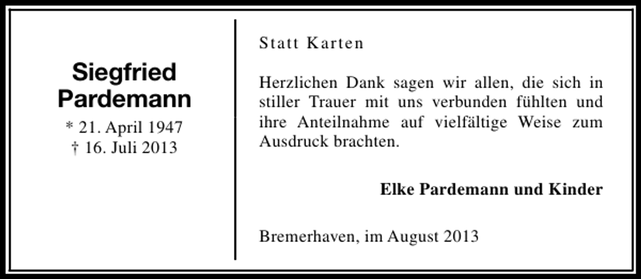 <p>Statt Karten</p><p>Siegfried<br />Pardemann<br />* 21. April 1947<br />† 16. Juli 2013</p><p>Herzlichen Dank sagen wir allen, die sich in<br />stiller Trauer mit uns verbunden fühlten und<br />ihre Anteilnahme auf vielfältige Weise zum<br />Ausdruck brachten.<br />Elke Pardemann und Kinder<br />Bremerhaven, im August 2013</p>