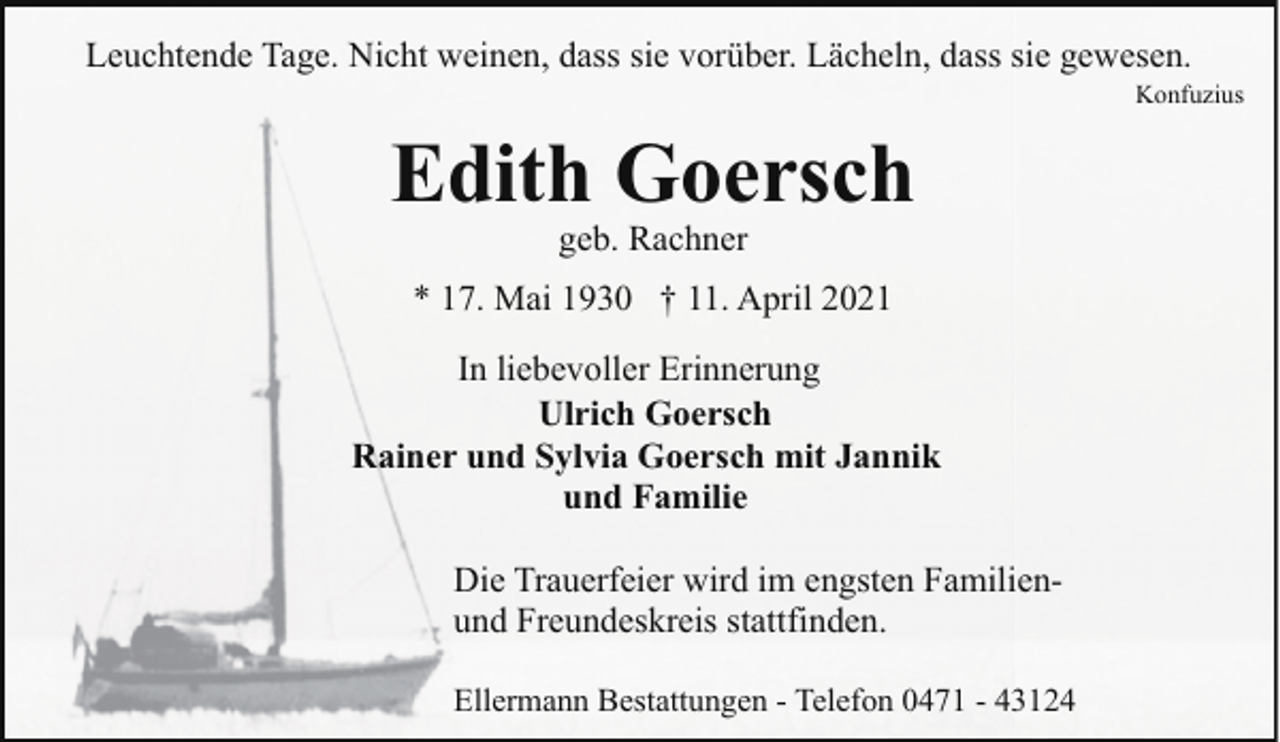 <p>Leuchtende Tage. Nicht weinen, dass sie vorüber. Lächeln, dass sie gewesen.</p><p>Konfuzius</p><p>Edith Goersch<br />geb. Rachner</p><p>* 17. Mai 1930 † 11. April 2021<br />In liebevoller Erinnerung<br />Ulrich Goersch<br />Rainer und Sylvia Goersch mit Jannik<br />und Familie<br />Die Trauerfeier wird im engsten Familienund Freundeskreis stattfinden.<br />Ellermann Bestattungen - Telefon 0471 - 43124</p>