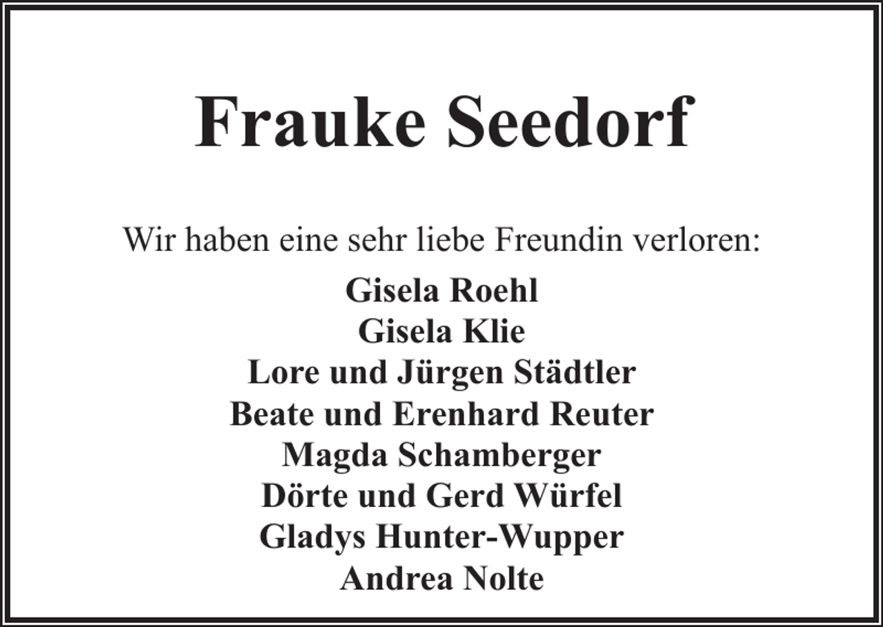 <p>Frauke Seedorf<br />Wir haben eine sehr liebe Freundin verloren:<br />Gisela Roehl<br />Gisela Klie<br />Lore und Jürgen Städtler<br />Beate und Erenhard Reuter<br />Magda Schamberger<br />Dörte und Gerd Würfel<br />Gladys Hunter-Wupper<br />Andrea Nolte</p>