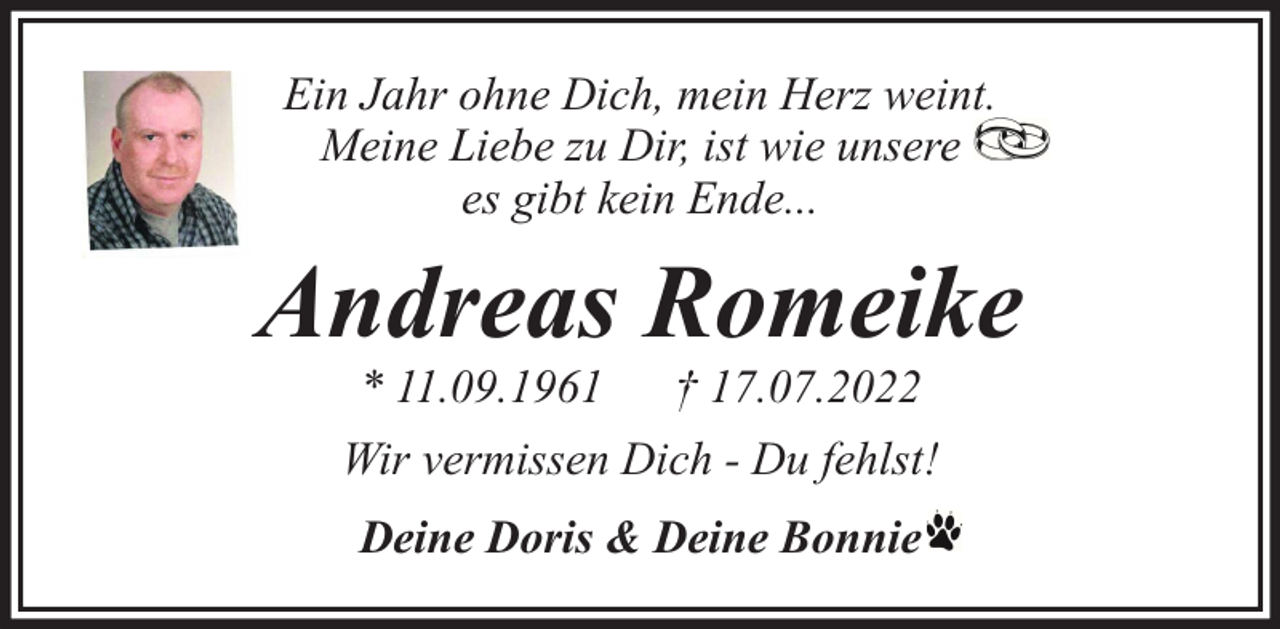 <p>Ein Jahr ohne Dich, mein Herz weint.<br />Meine Liebe zu Dir, ist wie unsere<br />es gibt kein Ende...</p><p>Andreas Romeike<br />* 11.09.1961</p><p>† 17.07.2022</p><p>Wir vermissen Dich - Du fehlst!<br />Deine Doris &amp; Deine Bonnie</p>