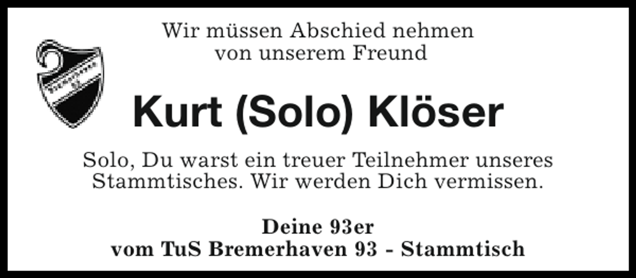 <p>Wir müssen Abschied nehmen<br />von unserem Freund</p><p>Kurt (Solo) Klöser<br />Solo, Du warst ein treuer Teilnehmer unseres<br />Stammtisches. Wir werden Dich vermissen.<br />Deine 93er<br />vom TuS Bremerhaven 93 - Stammtisch</p>
